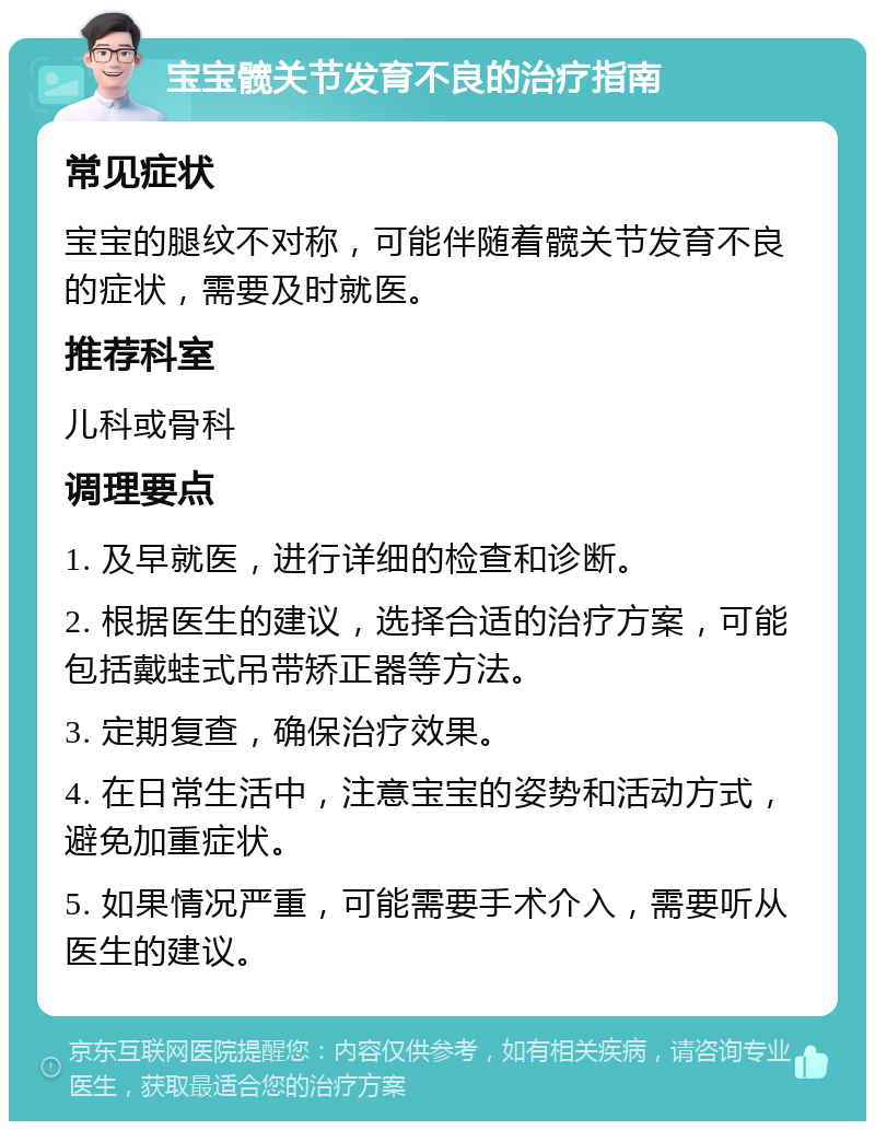 宝宝髋关节发育不良的治疗指南 常见症状 宝宝的腿纹不对称，可能伴随着髋关节发育不良的症状，需要及时就医。 推荐科室 儿科或骨科 调理要点 1. 及早就医，进行详细的检查和诊断。 2. 根据医生的建议，选择合适的治疗方案，可能包括戴蛙式吊带矫正器等方法。 3. 定期复查，确保治疗效果。 4. 在日常生活中，注意宝宝的姿势和活动方式，避免加重症状。 5. 如果情况严重，可能需要手术介入，需要听从医生的建议。