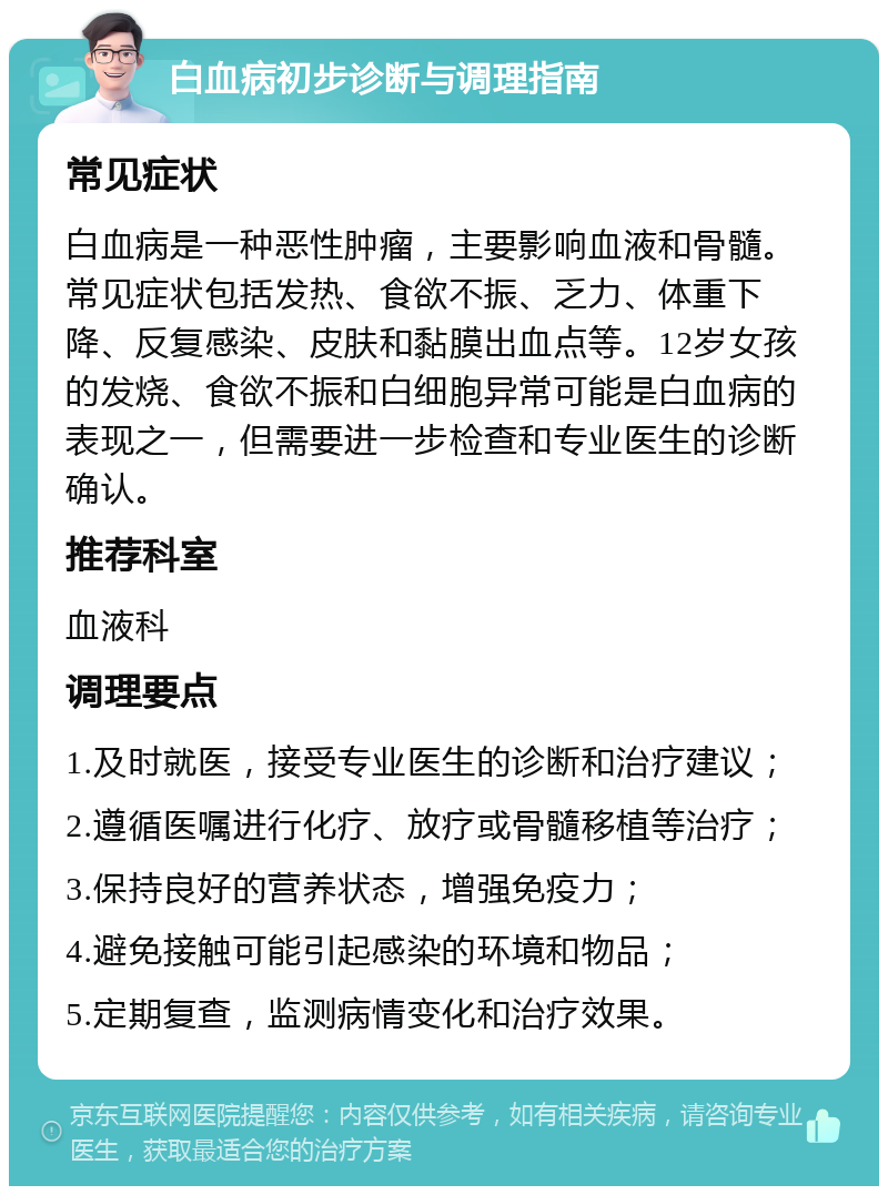 白血病初步诊断与调理指南 常见症状 白血病是一种恶性肿瘤，主要影响血液和骨髓。常见症状包括发热、食欲不振、乏力、体重下降、反复感染、皮肤和黏膜出血点等。12岁女孩的发烧、食欲不振和白细胞异常可能是白血病的表现之一，但需要进一步检查和专业医生的诊断确认。 推荐科室 血液科 调理要点 1.及时就医，接受专业医生的诊断和治疗建议； 2.遵循医嘱进行化疗、放疗或骨髓移植等治疗； 3.保持良好的营养状态，增强免疫力； 4.避免接触可能引起感染的环境和物品； 5.定期复查，监测病情变化和治疗效果。