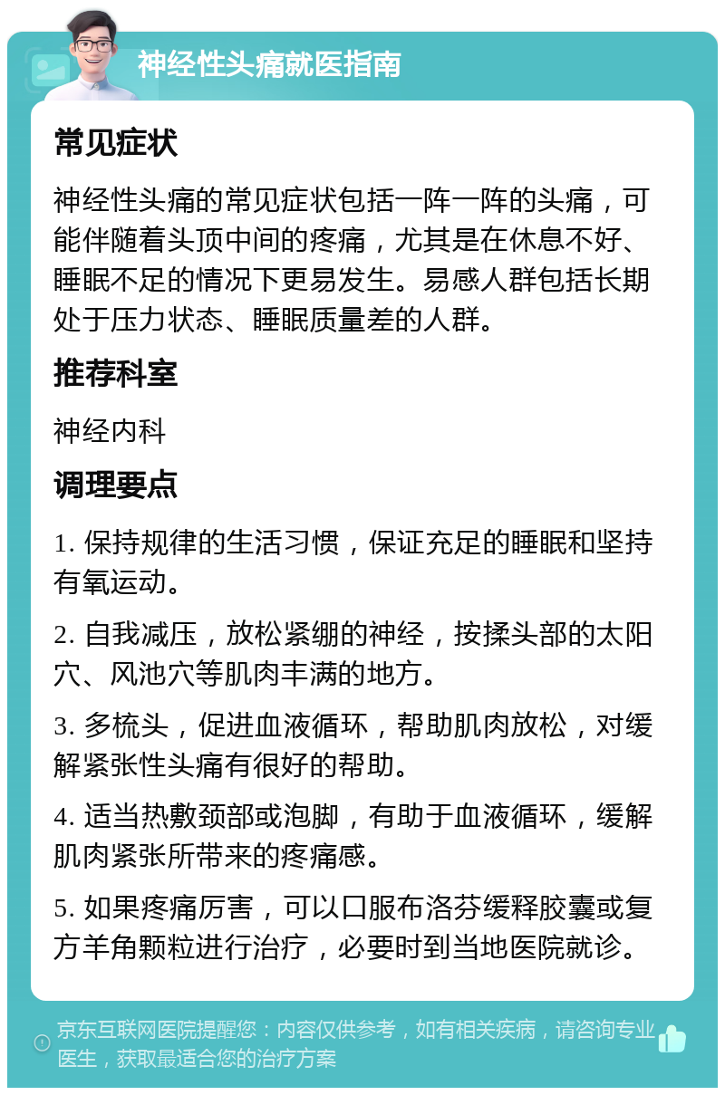 神经性头痛就医指南 常见症状 神经性头痛的常见症状包括一阵一阵的头痛，可能伴随着头顶中间的疼痛，尤其是在休息不好、睡眠不足的情况下更易发生。易感人群包括长期处于压力状态、睡眠质量差的人群。 推荐科室 神经内科 调理要点 1. 保持规律的生活习惯，保证充足的睡眠和坚持有氧运动。 2. 自我减压，放松紧绷的神经，按揉头部的太阳穴、风池穴等肌肉丰满的地方。 3. 多梳头，促进血液循环，帮助肌肉放松，对缓解紧张性头痛有很好的帮助。 4. 适当热敷颈部或泡脚，有助于血液循环，缓解肌肉紧张所带来的疼痛感。 5. 如果疼痛厉害，可以口服布洛芬缓释胶囊或复方羊角颗粒进行治疗，必要时到当地医院就诊。