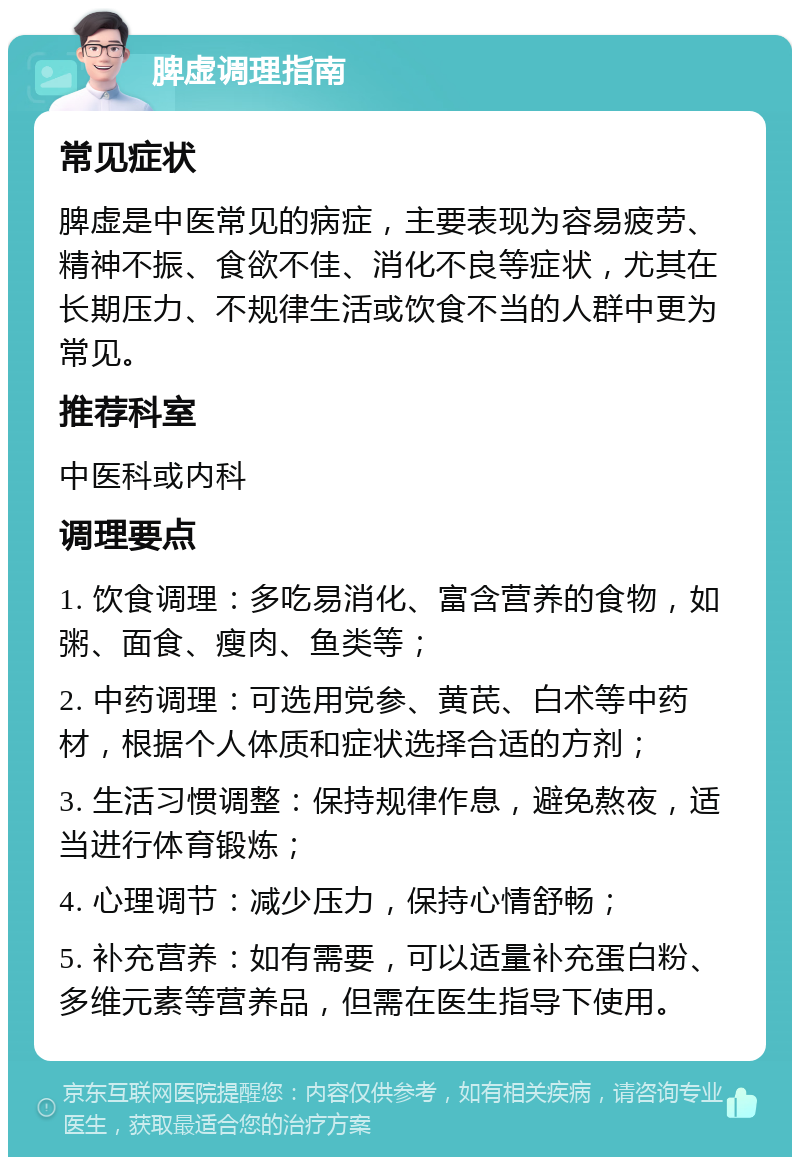 脾虚调理指南 常见症状 脾虚是中医常见的病症，主要表现为容易疲劳、精神不振、食欲不佳、消化不良等症状，尤其在长期压力、不规律生活或饮食不当的人群中更为常见。 推荐科室 中医科或内科 调理要点 1. 饮食调理：多吃易消化、富含营养的食物，如粥、面食、瘦肉、鱼类等； 2. 中药调理：可选用党参、黄芪、白术等中药材，根据个人体质和症状选择合适的方剂； 3. 生活习惯调整：保持规律作息，避免熬夜，适当进行体育锻炼； 4. 心理调节：减少压力，保持心情舒畅； 5. 补充营养：如有需要，可以适量补充蛋白粉、多维元素等营养品，但需在医生指导下使用。