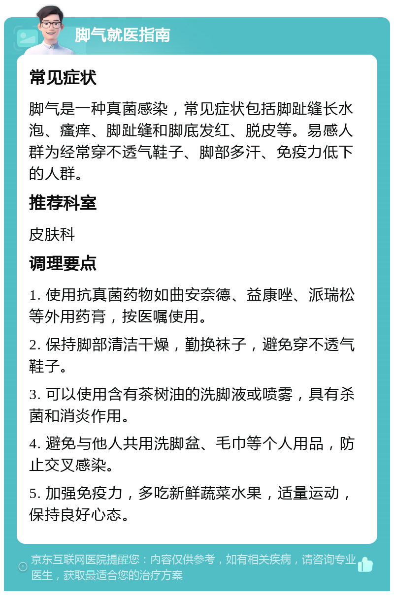 脚气就医指南 常见症状 脚气是一种真菌感染，常见症状包括脚趾缝长水泡、瘙痒、脚趾缝和脚底发红、脱皮等。易感人群为经常穿不透气鞋子、脚部多汗、免疫力低下的人群。 推荐科室 皮肤科 调理要点 1. 使用抗真菌药物如曲安奈德、益康唑、派瑞松等外用药膏，按医嘱使用。 2. 保持脚部清洁干燥，勤换袜子，避免穿不透气鞋子。 3. 可以使用含有茶树油的洗脚液或喷雾，具有杀菌和消炎作用。 4. 避免与他人共用洗脚盆、毛巾等个人用品，防止交叉感染。 5. 加强免疫力，多吃新鲜蔬菜水果，适量运动，保持良好心态。