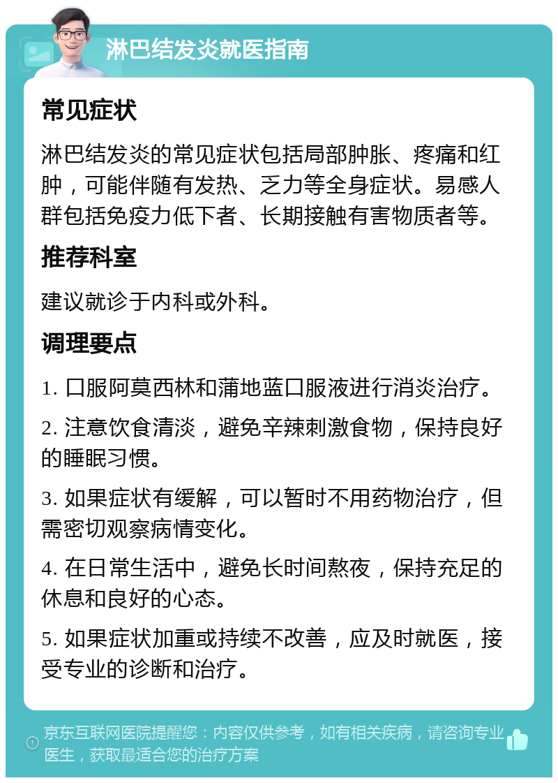 淋巴结发炎就医指南 常见症状 淋巴结发炎的常见症状包括局部肿胀、疼痛和红肿，可能伴随有发热、乏力等全身症状。易感人群包括免疫力低下者、长期接触有害物质者等。 推荐科室 建议就诊于内科或外科。 调理要点 1. 口服阿莫西林和蒲地蓝口服液进行消炎治疗。 2. 注意饮食清淡，避免辛辣刺激食物，保持良好的睡眠习惯。 3. 如果症状有缓解，可以暂时不用药物治疗，但需密切观察病情变化。 4. 在日常生活中，避免长时间熬夜，保持充足的休息和良好的心态。 5. 如果症状加重或持续不改善，应及时就医，接受专业的诊断和治疗。