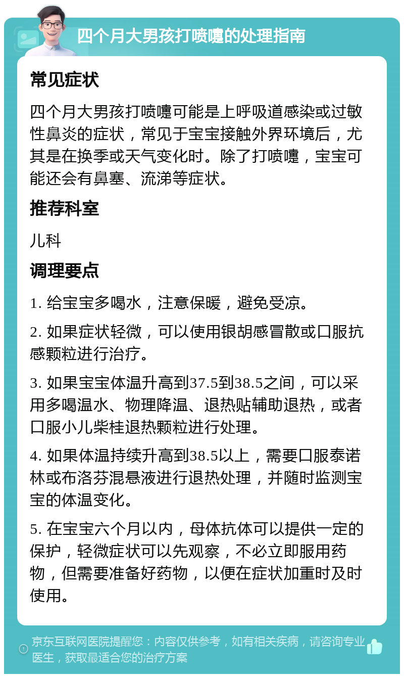 四个月大男孩打喷嚏的处理指南 常见症状 四个月大男孩打喷嚏可能是上呼吸道感染或过敏性鼻炎的症状，常见于宝宝接触外界环境后，尤其是在换季或天气变化时。除了打喷嚏，宝宝可能还会有鼻塞、流涕等症状。 推荐科室 儿科 调理要点 1. 给宝宝多喝水，注意保暖，避免受凉。 2. 如果症状轻微，可以使用银胡感冒散或口服抗感颗粒进行治疗。 3. 如果宝宝体温升高到37.5到38.5之间，可以采用多喝温水、物理降温、退热贴辅助退热，或者口服小儿柴桂退热颗粒进行处理。 4. 如果体温持续升高到38.5以上，需要口服泰诺林或布洛芬混悬液进行退热处理，并随时监测宝宝的体温变化。 5. 在宝宝六个月以内，母体抗体可以提供一定的保护，轻微症状可以先观察，不必立即服用药物，但需要准备好药物，以便在症状加重时及时使用。