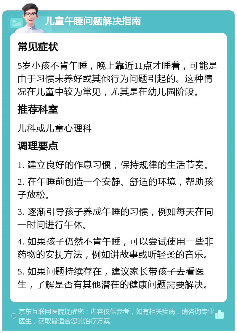 儿童午睡问题解决指南 常见症状 5岁小孩不肯午睡，晚上靠近11点才睡着，可能是由于习惯未养好或其他行为问题引起的。这种情况在儿童中较为常见，尤其是在幼儿园阶段。 推荐科室 儿科或儿童心理科 调理要点 1. 建立良好的作息习惯，保持规律的生活节奏。 2. 在午睡前创造一个安静、舒适的环境，帮助孩子放松。 3. 逐渐引导孩子养成午睡的习惯，例如每天在同一时间进行午休。 4. 如果孩子仍然不肯午睡，可以尝试使用一些非药物的安抚方法，例如讲故事或听轻柔的音乐。 5. 如果问题持续存在，建议家长带孩子去看医生，了解是否有其他潜在的健康问题需要解决。