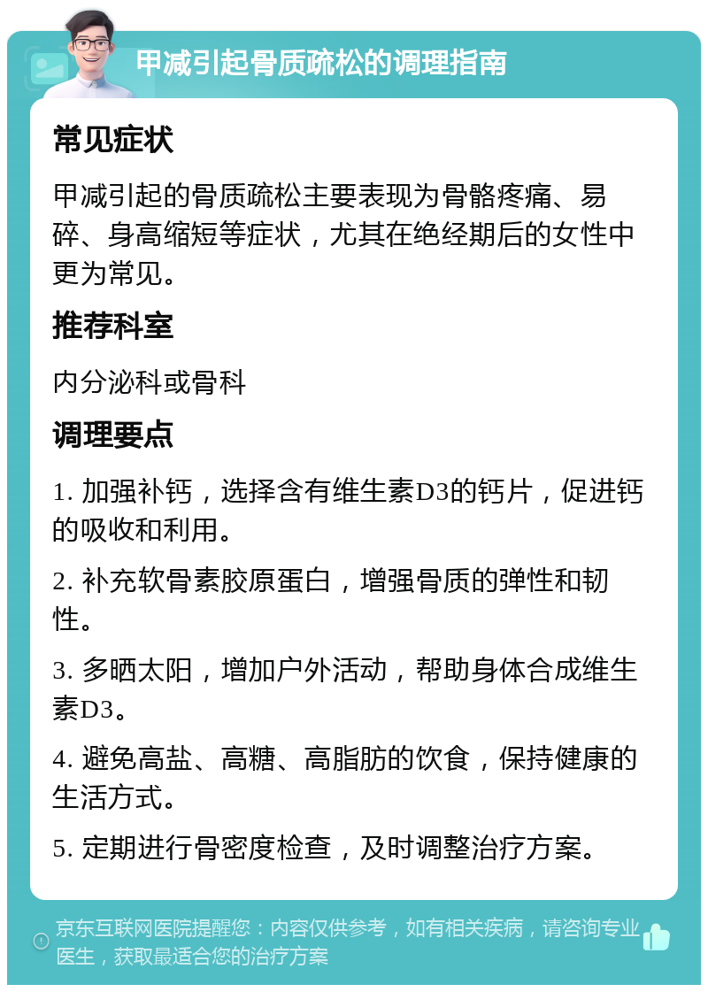 甲减引起骨质疏松的调理指南 常见症状 甲减引起的骨质疏松主要表现为骨骼疼痛、易碎、身高缩短等症状，尤其在绝经期后的女性中更为常见。 推荐科室 内分泌科或骨科 调理要点 1. 加强补钙，选择含有维生素D3的钙片，促进钙的吸收和利用。 2. 补充软骨素胶原蛋白，增强骨质的弹性和韧性。 3. 多晒太阳，增加户外活动，帮助身体合成维生素D3。 4. 避免高盐、高糖、高脂肪的饮食，保持健康的生活方式。 5. 定期进行骨密度检查，及时调整治疗方案。