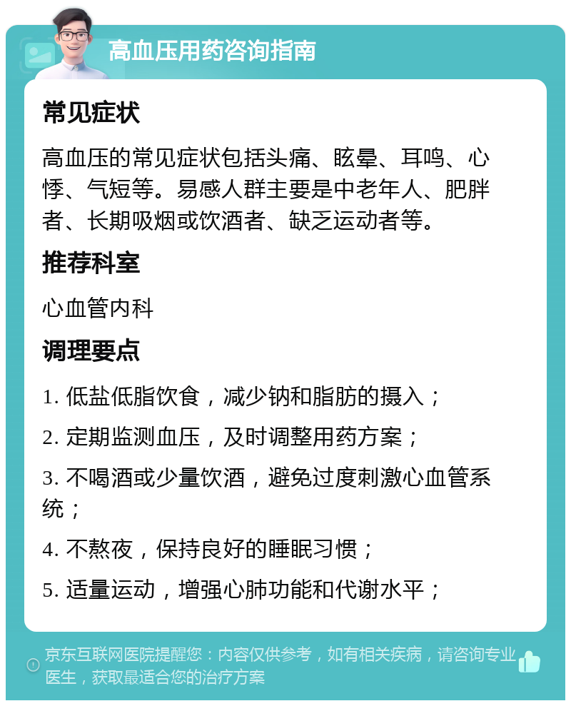 高血压用药咨询指南 常见症状 高血压的常见症状包括头痛、眩晕、耳鸣、心悸、气短等。易感人群主要是中老年人、肥胖者、长期吸烟或饮酒者、缺乏运动者等。 推荐科室 心血管内科 调理要点 1. 低盐低脂饮食，减少钠和脂肪的摄入； 2. 定期监测血压，及时调整用药方案； 3. 不喝酒或少量饮酒，避免过度刺激心血管系统； 4. 不熬夜，保持良好的睡眠习惯； 5. 适量运动，增强心肺功能和代谢水平；