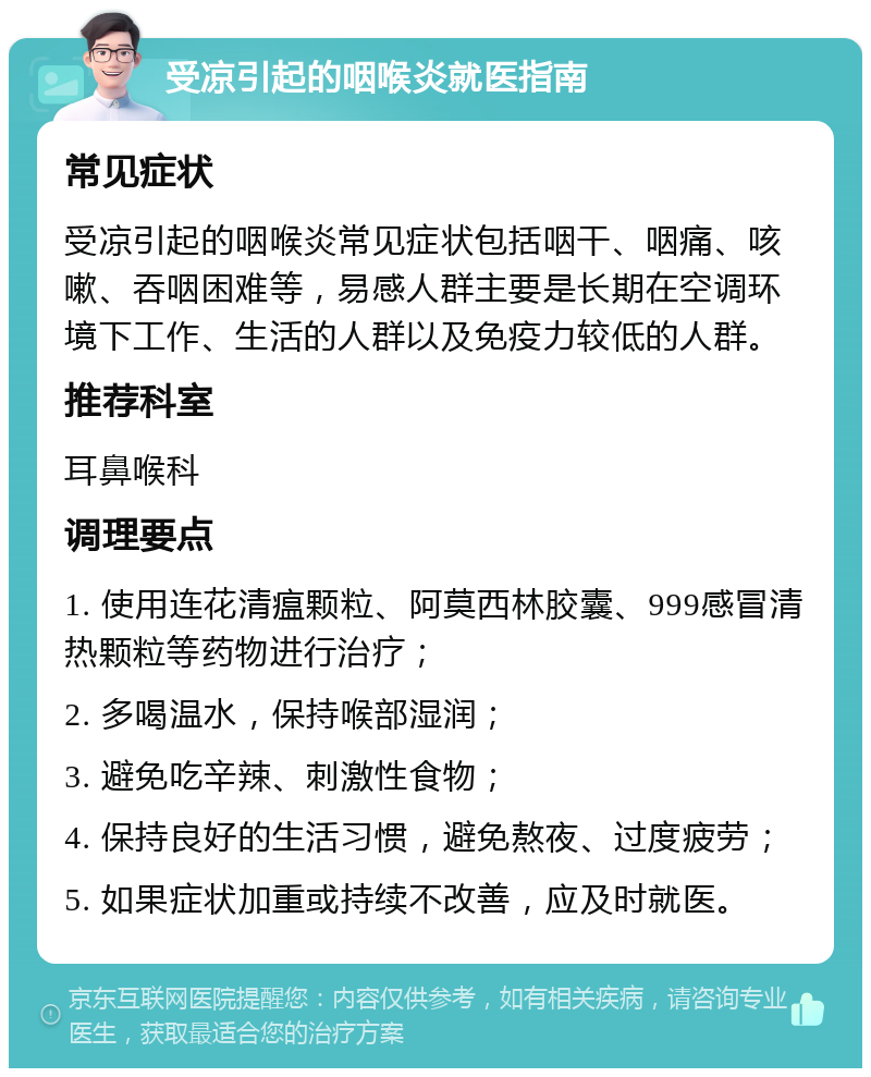 受凉引起的咽喉炎就医指南 常见症状 受凉引起的咽喉炎常见症状包括咽干、咽痛、咳嗽、吞咽困难等，易感人群主要是长期在空调环境下工作、生活的人群以及免疫力较低的人群。 推荐科室 耳鼻喉科 调理要点 1. 使用连花清瘟颗粒、阿莫西林胶囊、999感冒清热颗粒等药物进行治疗； 2. 多喝温水，保持喉部湿润； 3. 避免吃辛辣、刺激性食物； 4. 保持良好的生活习惯，避免熬夜、过度疲劳； 5. 如果症状加重或持续不改善，应及时就医。