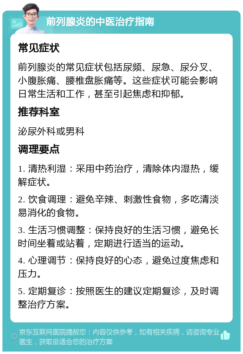 前列腺炎的中医治疗指南 常见症状 前列腺炎的常见症状包括尿频、尿急、尿分叉、小腹胀痛、腰椎盘胀痛等。这些症状可能会影响日常生活和工作，甚至引起焦虑和抑郁。 推荐科室 泌尿外科或男科 调理要点 1. 清热利湿：采用中药治疗，清除体内湿热，缓解症状。 2. 饮食调理：避免辛辣、刺激性食物，多吃清淡易消化的食物。 3. 生活习惯调整：保持良好的生活习惯，避免长时间坐着或站着，定期进行适当的运动。 4. 心理调节：保持良好的心态，避免过度焦虑和压力。 5. 定期复诊：按照医生的建议定期复诊，及时调整治疗方案。