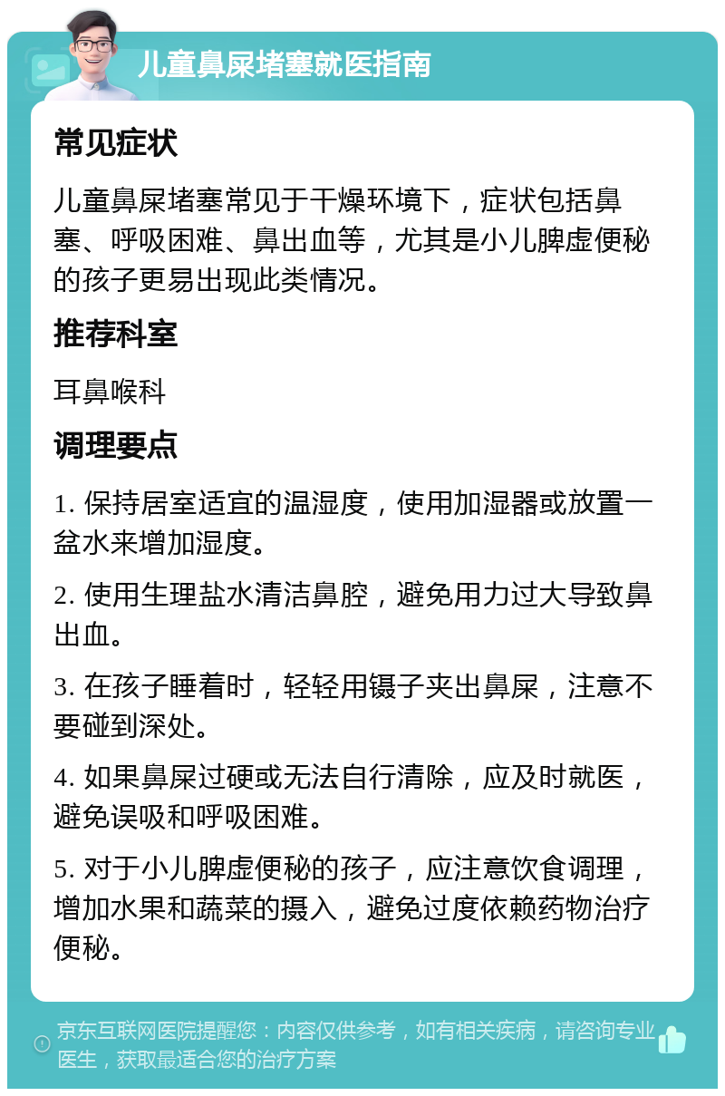 儿童鼻屎堵塞就医指南 常见症状 儿童鼻屎堵塞常见于干燥环境下，症状包括鼻塞、呼吸困难、鼻出血等，尤其是小儿脾虚便秘的孩子更易出现此类情况。 推荐科室 耳鼻喉科 调理要点 1. 保持居室适宜的温湿度，使用加湿器或放置一盆水来增加湿度。 2. 使用生理盐水清洁鼻腔，避免用力过大导致鼻出血。 3. 在孩子睡着时，轻轻用镊子夹出鼻屎，注意不要碰到深处。 4. 如果鼻屎过硬或无法自行清除，应及时就医，避免误吸和呼吸困难。 5. 对于小儿脾虚便秘的孩子，应注意饮食调理，增加水果和蔬菜的摄入，避免过度依赖药物治疗便秘。