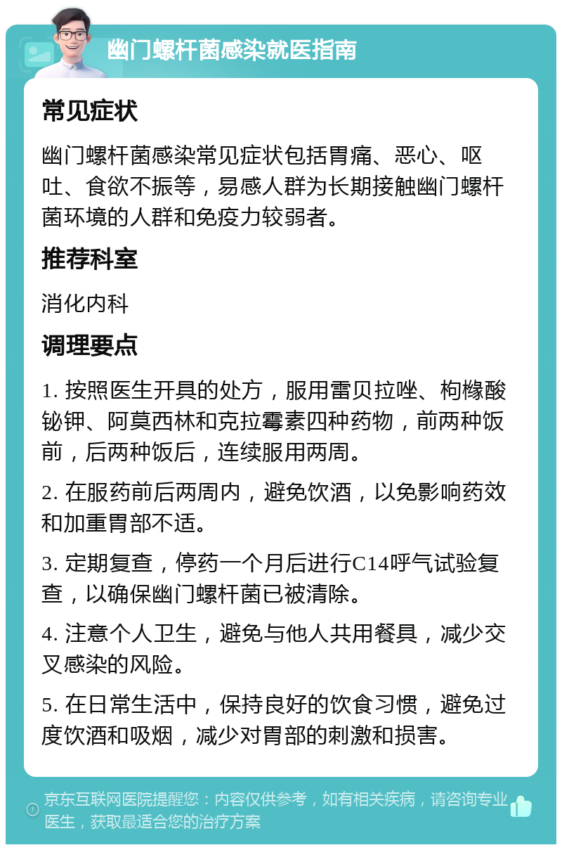 幽门螺杆菌感染就医指南 常见症状 幽门螺杆菌感染常见症状包括胃痛、恶心、呕吐、食欲不振等，易感人群为长期接触幽门螺杆菌环境的人群和免疫力较弱者。 推荐科室 消化内科 调理要点 1. 按照医生开具的处方，服用雷贝拉唑、枸橼酸铋钾、阿莫西林和克拉霉素四种药物，前两种饭前，后两种饭后，连续服用两周。 2. 在服药前后两周内，避免饮酒，以免影响药效和加重胃部不适。 3. 定期复查，停药一个月后进行C14呼气试验复查，以确保幽门螺杆菌已被清除。 4. 注意个人卫生，避免与他人共用餐具，减少交叉感染的风险。 5. 在日常生活中，保持良好的饮食习惯，避免过度饮酒和吸烟，减少对胃部的刺激和损害。