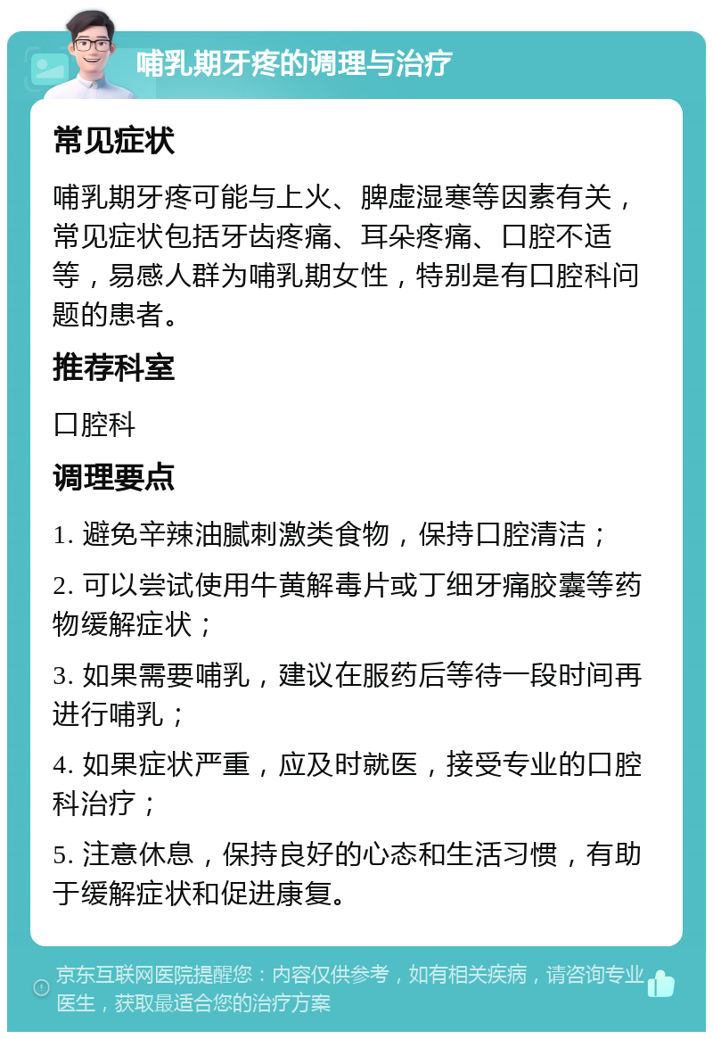 哺乳期牙疼的调理与治疗 常见症状 哺乳期牙疼可能与上火、脾虚湿寒等因素有关，常见症状包括牙齿疼痛、耳朵疼痛、口腔不适等，易感人群为哺乳期女性，特别是有口腔科问题的患者。 推荐科室 口腔科 调理要点 1. 避免辛辣油腻刺激类食物，保持口腔清洁； 2. 可以尝试使用牛黄解毒片或丁细牙痛胶囊等药物缓解症状； 3. 如果需要哺乳，建议在服药后等待一段时间再进行哺乳； 4. 如果症状严重，应及时就医，接受专业的口腔科治疗； 5. 注意休息，保持良好的心态和生活习惯，有助于缓解症状和促进康复。