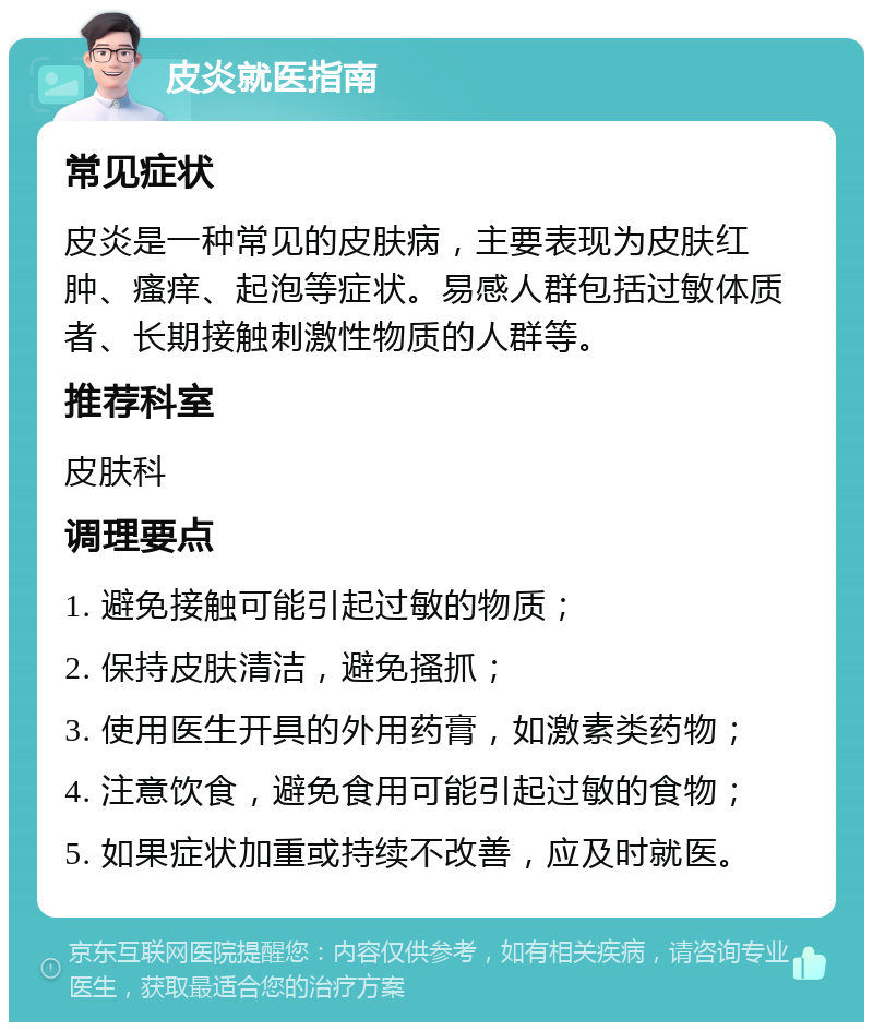 皮炎就医指南 常见症状 皮炎是一种常见的皮肤病，主要表现为皮肤红肿、瘙痒、起泡等症状。易感人群包括过敏体质者、长期接触刺激性物质的人群等。 推荐科室 皮肤科 调理要点 1. 避免接触可能引起过敏的物质； 2. 保持皮肤清洁，避免搔抓； 3. 使用医生开具的外用药膏，如激素类药物； 4. 注意饮食，避免食用可能引起过敏的食物； 5. 如果症状加重或持续不改善，应及时就医。