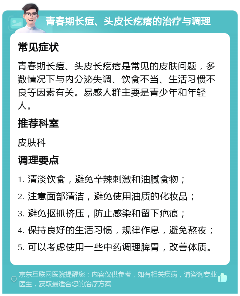 青春期长痘、头皮长疙瘩的治疗与调理 常见症状 青春期长痘、头皮长疙瘩是常见的皮肤问题，多数情况下与内分泌失调、饮食不当、生活习惯不良等因素有关。易感人群主要是青少年和年轻人。 推荐科室 皮肤科 调理要点 1. 清淡饮食，避免辛辣刺激和油腻食物； 2. 注意面部清洁，避免使用油质的化妆品； 3. 避免抠抓挤压，防止感染和留下疤痕； 4. 保持良好的生活习惯，规律作息，避免熬夜； 5. 可以考虑使用一些中药调理脾胃，改善体质。