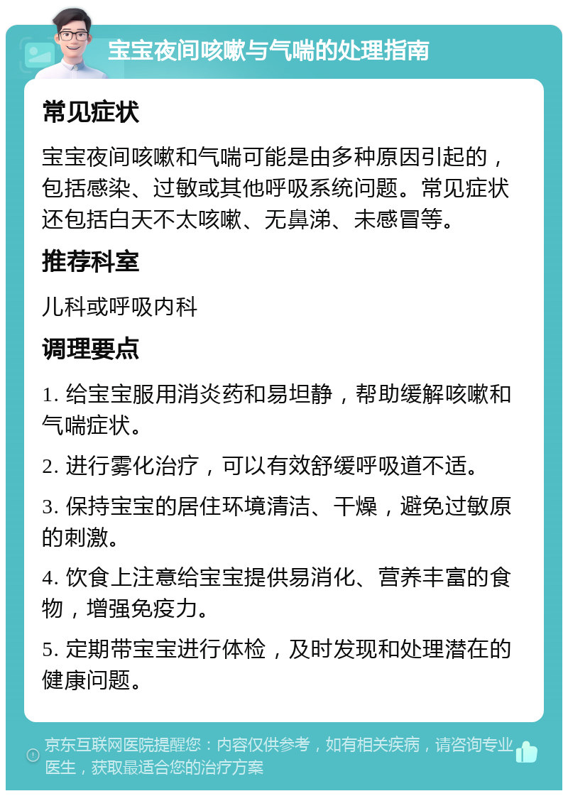 宝宝夜间咳嗽与气喘的处理指南 常见症状 宝宝夜间咳嗽和气喘可能是由多种原因引起的，包括感染、过敏或其他呼吸系统问题。常见症状还包括白天不太咳嗽、无鼻涕、未感冒等。 推荐科室 儿科或呼吸内科 调理要点 1. 给宝宝服用消炎药和易坦静，帮助缓解咳嗽和气喘症状。 2. 进行雾化治疗，可以有效舒缓呼吸道不适。 3. 保持宝宝的居住环境清洁、干燥，避免过敏原的刺激。 4. 饮食上注意给宝宝提供易消化、营养丰富的食物，增强免疫力。 5. 定期带宝宝进行体检，及时发现和处理潜在的健康问题。