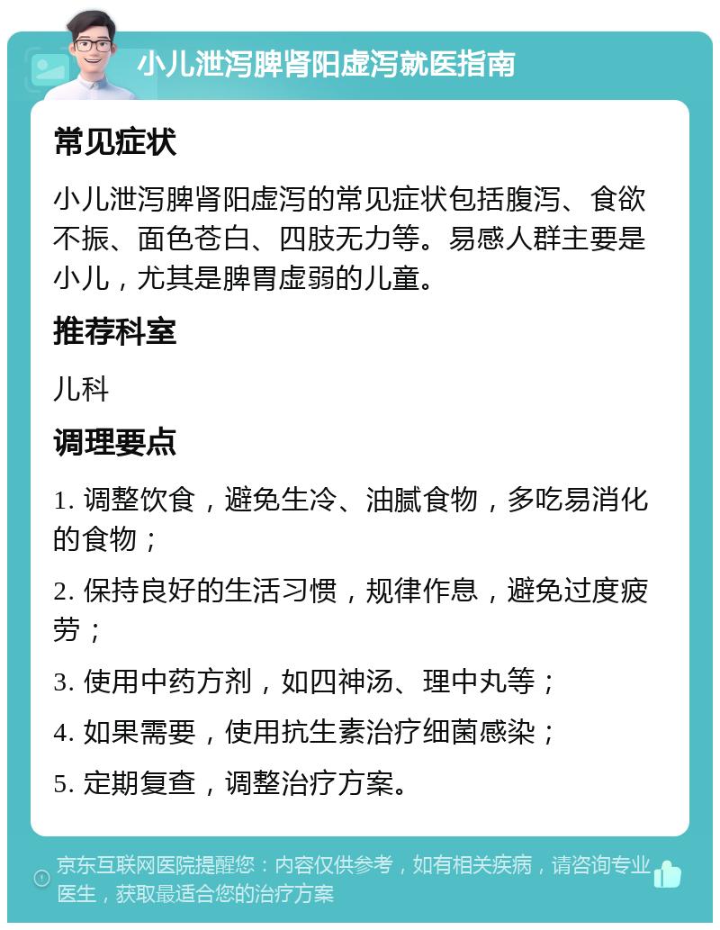 小儿泄泻脾肾阳虚泻就医指南 常见症状 小儿泄泻脾肾阳虚泻的常见症状包括腹泻、食欲不振、面色苍白、四肢无力等。易感人群主要是小儿，尤其是脾胃虚弱的儿童。 推荐科室 儿科 调理要点 1. 调整饮食，避免生冷、油腻食物，多吃易消化的食物； 2. 保持良好的生活习惯，规律作息，避免过度疲劳； 3. 使用中药方剂，如四神汤、理中丸等； 4. 如果需要，使用抗生素治疗细菌感染； 5. 定期复查，调整治疗方案。