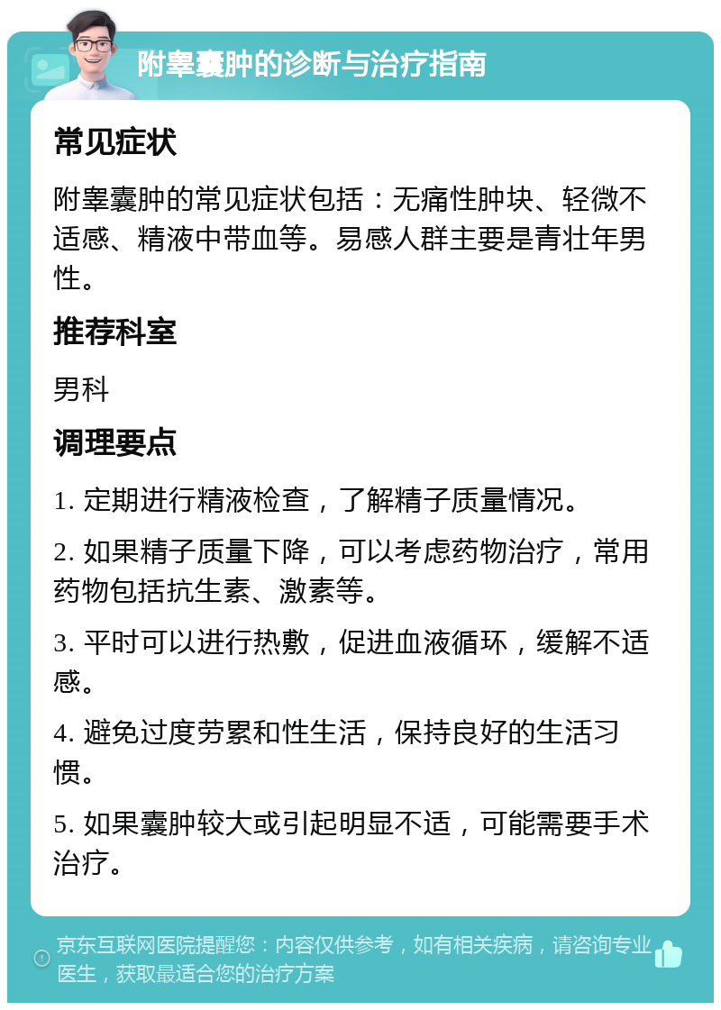 附睾囊肿的诊断与治疗指南 常见症状 附睾囊肿的常见症状包括：无痛性肿块、轻微不适感、精液中带血等。易感人群主要是青壮年男性。 推荐科室 男科 调理要点 1. 定期进行精液检查，了解精子质量情况。 2. 如果精子质量下降，可以考虑药物治疗，常用药物包括抗生素、激素等。 3. 平时可以进行热敷，促进血液循环，缓解不适感。 4. 避免过度劳累和性生活，保持良好的生活习惯。 5. 如果囊肿较大或引起明显不适，可能需要手术治疗。