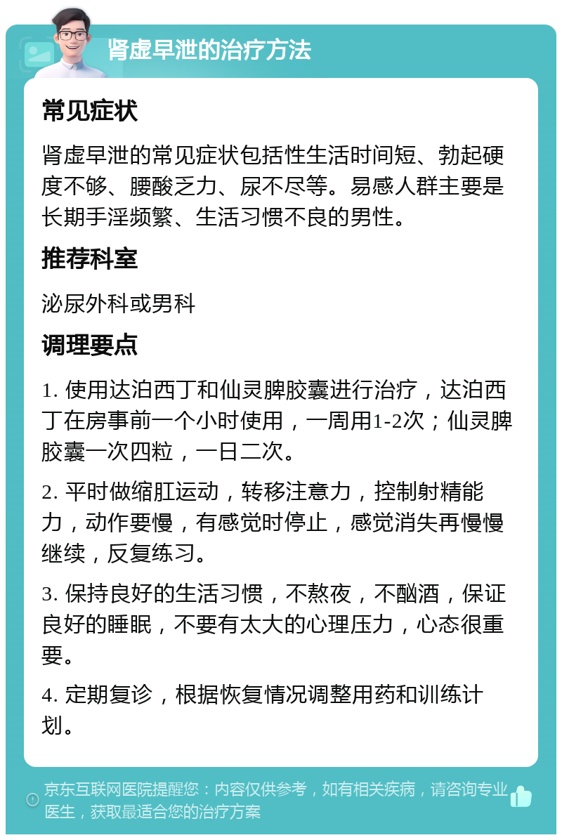 肾虚早泄的治疗方法 常见症状 肾虚早泄的常见症状包括性生活时间短、勃起硬度不够、腰酸乏力、尿不尽等。易感人群主要是长期手淫频繁、生活习惯不良的男性。 推荐科室 泌尿外科或男科 调理要点 1. 使用达泊西丁和仙灵脾胶囊进行治疗，达泊西丁在房事前一个小时使用，一周用1-2次；仙灵脾胶囊一次四粒，一日二次。 2. 平时做缩肛运动，转移注意力，控制射精能力，动作要慢，有感觉时停止，感觉消失再慢慢继续，反复练习。 3. 保持良好的生活习惯，不熬夜，不酗酒，保证良好的睡眠，不要有太大的心理压力，心态很重要。 4. 定期复诊，根据恢复情况调整用药和训练计划。