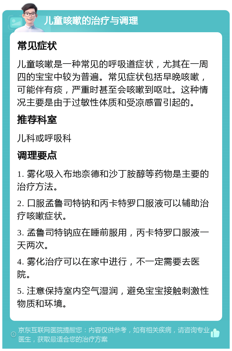 儿童咳嗽的治疗与调理 常见症状 儿童咳嗽是一种常见的呼吸道症状，尤其在一周四的宝宝中较为普遍。常见症状包括早晚咳嗽，可能伴有痰，严重时甚至会咳嗽到呕吐。这种情况主要是由于过敏性体质和受凉感冒引起的。 推荐科室 儿科或呼吸科 调理要点 1. 雾化吸入布地奈德和沙丁胺醇等药物是主要的治疗方法。 2. 口服孟鲁司特钠和丙卡特罗口服液可以辅助治疗咳嗽症状。 3. 孟鲁司特钠应在睡前服用，丙卡特罗口服液一天两次。 4. 雾化治疗可以在家中进行，不一定需要去医院。 5. 注意保持室内空气湿润，避免宝宝接触刺激性物质和环境。