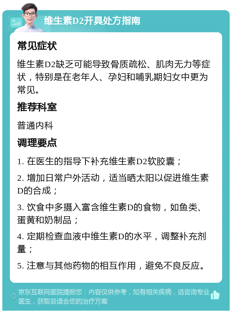 维生素D2开具处方指南 常见症状 维生素D2缺乏可能导致骨质疏松、肌肉无力等症状，特别是在老年人、孕妇和哺乳期妇女中更为常见。 推荐科室 普通内科 调理要点 1. 在医生的指导下补充维生素D2软胶囊； 2. 增加日常户外活动，适当晒太阳以促进维生素D的合成； 3. 饮食中多摄入富含维生素D的食物，如鱼类、蛋黄和奶制品； 4. 定期检查血液中维生素D的水平，调整补充剂量； 5. 注意与其他药物的相互作用，避免不良反应。