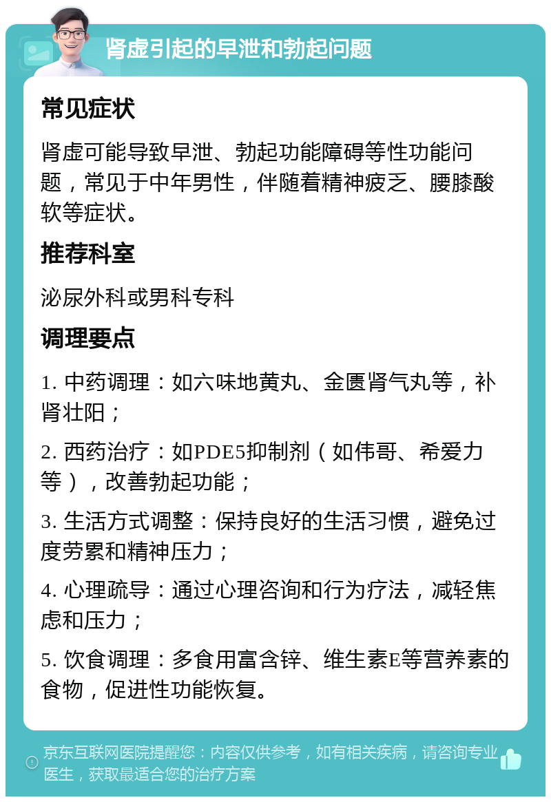 肾虚引起的早泄和勃起问题 常见症状 肾虚可能导致早泄、勃起功能障碍等性功能问题，常见于中年男性，伴随着精神疲乏、腰膝酸软等症状。 推荐科室 泌尿外科或男科专科 调理要点 1. 中药调理：如六味地黄丸、金匮肾气丸等，补肾壮阳； 2. 西药治疗：如PDE5抑制剂（如伟哥、希爱力等），改善勃起功能； 3. 生活方式调整：保持良好的生活习惯，避免过度劳累和精神压力； 4. 心理疏导：通过心理咨询和行为疗法，减轻焦虑和压力； 5. 饮食调理：多食用富含锌、维生素E等营养素的食物，促进性功能恢复。