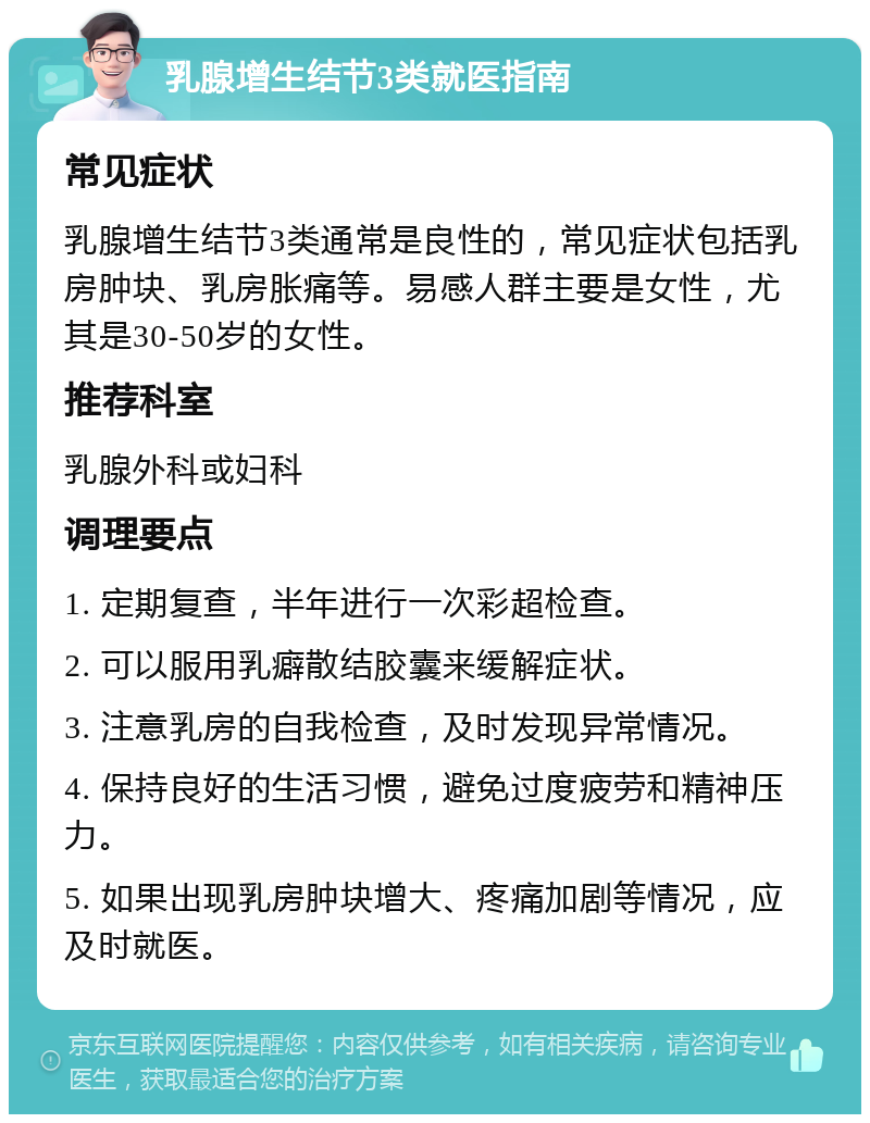 乳腺增生结节3类就医指南 常见症状 乳腺增生结节3类通常是良性的，常见症状包括乳房肿块、乳房胀痛等。易感人群主要是女性，尤其是30-50岁的女性。 推荐科室 乳腺外科或妇科 调理要点 1. 定期复查，半年进行一次彩超检查。 2. 可以服用乳癖散结胶囊来缓解症状。 3. 注意乳房的自我检查，及时发现异常情况。 4. 保持良好的生活习惯，避免过度疲劳和精神压力。 5. 如果出现乳房肿块增大、疼痛加剧等情况，应及时就医。