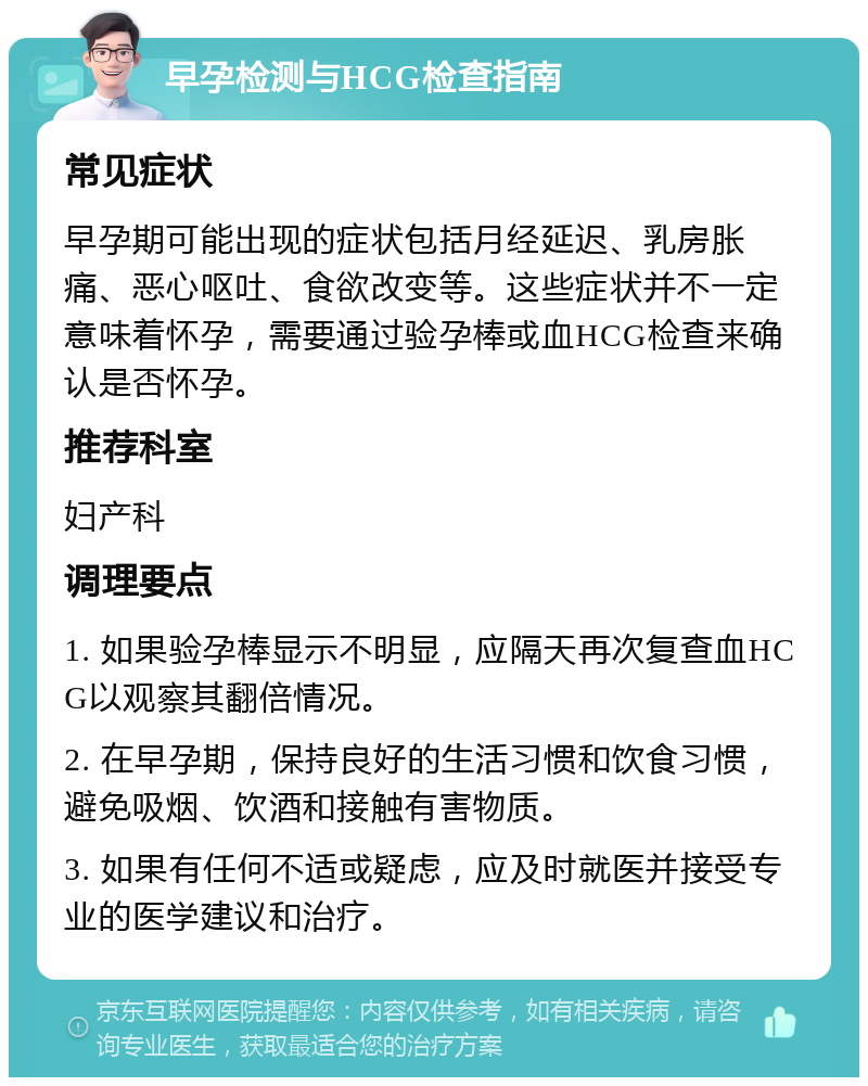 早孕检测与HCG检查指南 常见症状 早孕期可能出现的症状包括月经延迟、乳房胀痛、恶心呕吐、食欲改变等。这些症状并不一定意味着怀孕，需要通过验孕棒或血HCG检查来确认是否怀孕。 推荐科室 妇产科 调理要点 1. 如果验孕棒显示不明显，应隔天再次复查血HCG以观察其翻倍情况。 2. 在早孕期，保持良好的生活习惯和饮食习惯，避免吸烟、饮酒和接触有害物质。 3. 如果有任何不适或疑虑，应及时就医并接受专业的医学建议和治疗。