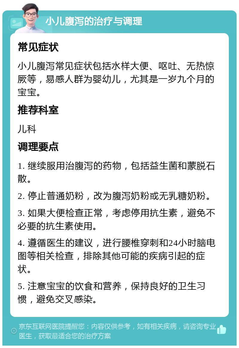 小儿腹泻的治疗与调理 常见症状 小儿腹泻常见症状包括水样大便、呕吐、无热惊厥等，易感人群为婴幼儿，尤其是一岁九个月的宝宝。 推荐科室 儿科 调理要点 1. 继续服用治腹泻的药物，包括益生菌和蒙脱石散。 2. 停止普通奶粉，改为腹泻奶粉或无乳糖奶粉。 3. 如果大便检查正常，考虑停用抗生素，避免不必要的抗生素使用。 4. 遵循医生的建议，进行腰椎穿刺和24小时脑电图等相关检查，排除其他可能的疾病引起的症状。 5. 注意宝宝的饮食和营养，保持良好的卫生习惯，避免交叉感染。