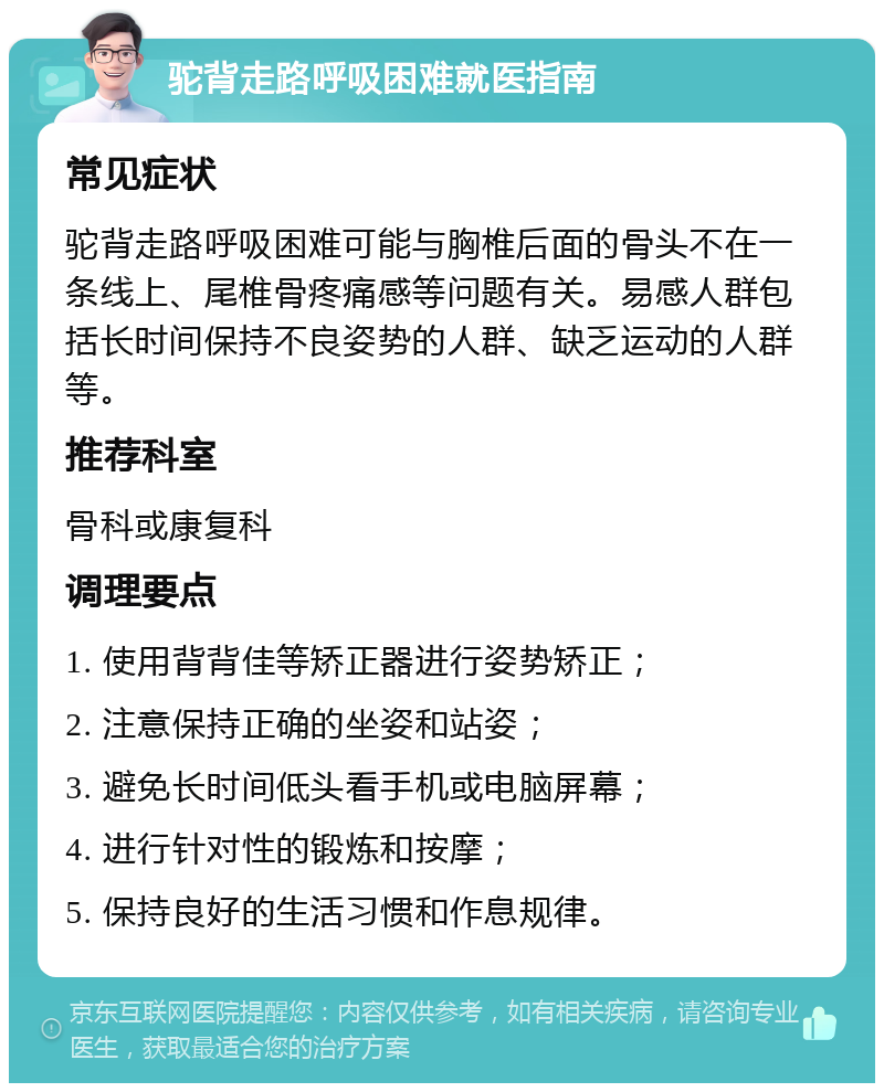 驼背走路呼吸困难就医指南 常见症状 驼背走路呼吸困难可能与胸椎后面的骨头不在一条线上、尾椎骨疼痛感等问题有关。易感人群包括长时间保持不良姿势的人群、缺乏运动的人群等。 推荐科室 骨科或康复科 调理要点 1. 使用背背佳等矫正器进行姿势矫正； 2. 注意保持正确的坐姿和站姿； 3. 避免长时间低头看手机或电脑屏幕； 4. 进行针对性的锻炼和按摩； 5. 保持良好的生活习惯和作息规律。