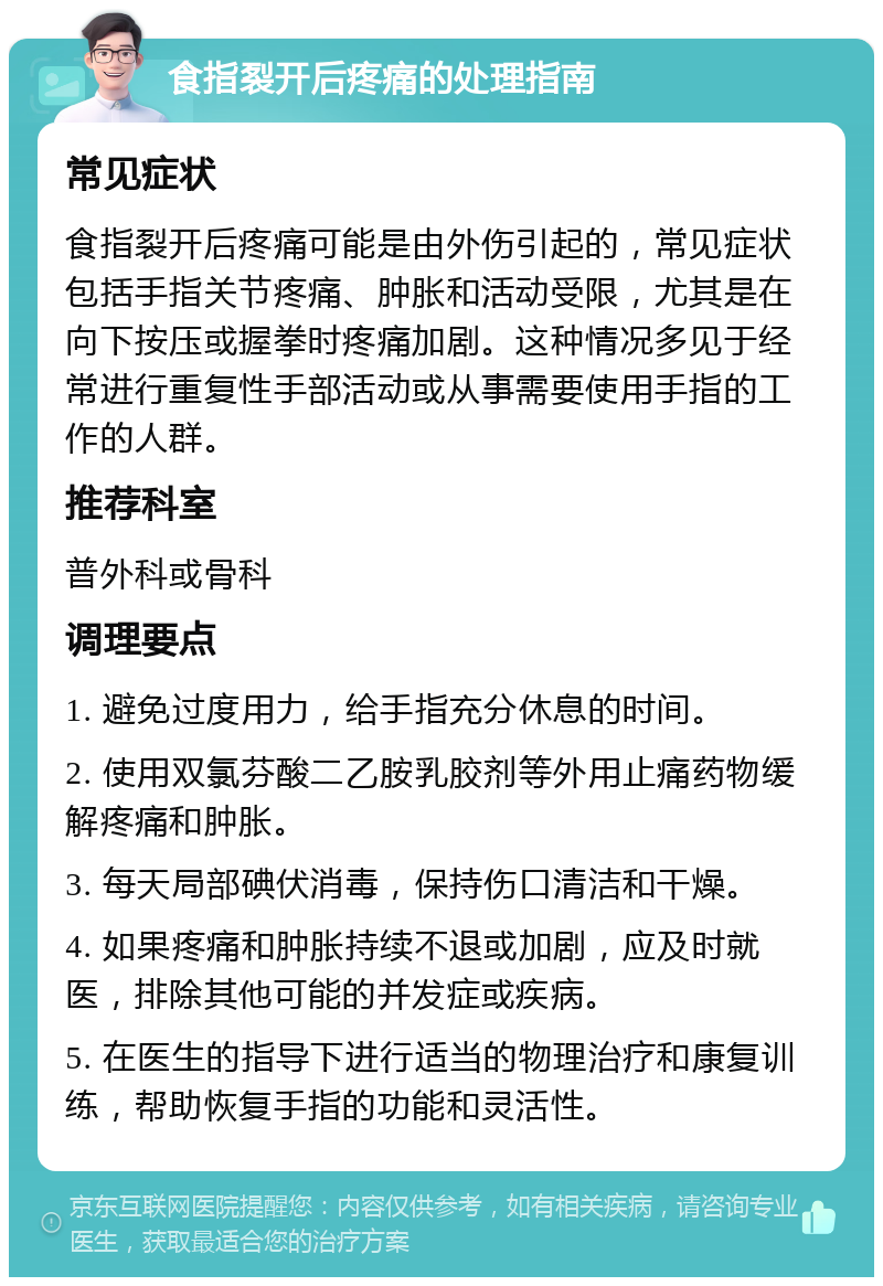 食指裂开后疼痛的处理指南 常见症状 食指裂开后疼痛可能是由外伤引起的，常见症状包括手指关节疼痛、肿胀和活动受限，尤其是在向下按压或握拳时疼痛加剧。这种情况多见于经常进行重复性手部活动或从事需要使用手指的工作的人群。 推荐科室 普外科或骨科 调理要点 1. 避免过度用力，给手指充分休息的时间。 2. 使用双氯芬酸二乙胺乳胶剂等外用止痛药物缓解疼痛和肿胀。 3. 每天局部碘伏消毒，保持伤口清洁和干燥。 4. 如果疼痛和肿胀持续不退或加剧，应及时就医，排除其他可能的并发症或疾病。 5. 在医生的指导下进行适当的物理治疗和康复训练，帮助恢复手指的功能和灵活性。