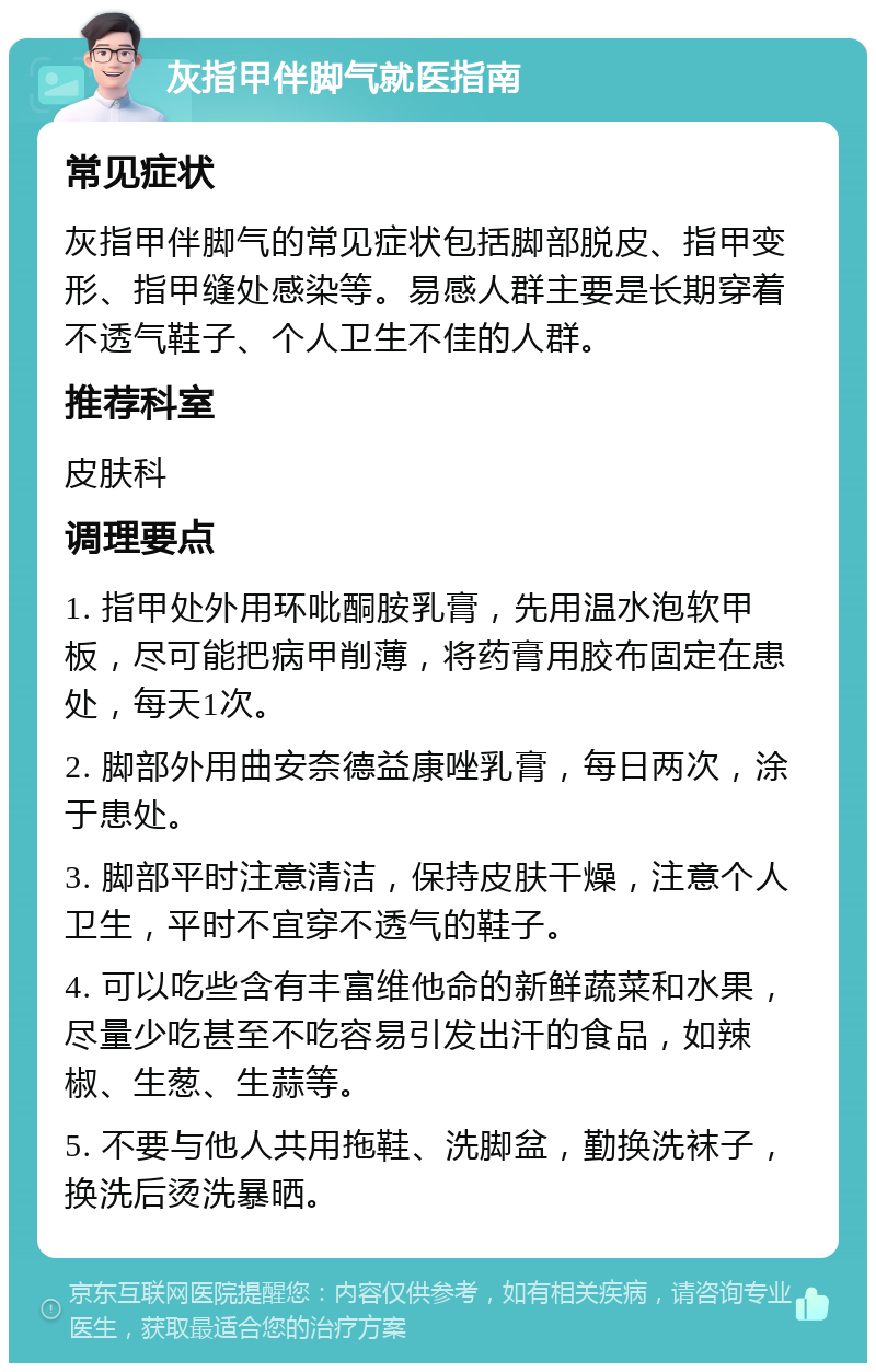 灰指甲伴脚气就医指南 常见症状 灰指甲伴脚气的常见症状包括脚部脱皮、指甲变形、指甲缝处感染等。易感人群主要是长期穿着不透气鞋子、个人卫生不佳的人群。 推荐科室 皮肤科 调理要点 1. 指甲处外用环吡酮胺乳膏，先用温水泡软甲板，尽可能把病甲削薄，将药膏用胶布固定在患处，每天1次。 2. 脚部外用曲安奈德益康唑乳膏，每日两次，涂于患处。 3. 脚部平时注意清洁，保持皮肤干燥，注意个人卫生，平时不宜穿不透气的鞋子。 4. 可以吃些含有丰富维他命的新鲜蔬菜和水果，尽量少吃甚至不吃容易引发出汗的食品，如辣椒、生葱、生蒜等。 5. 不要与他人共用拖鞋、洗脚盆，勤换洗袜子，换洗后烫洗暴晒。