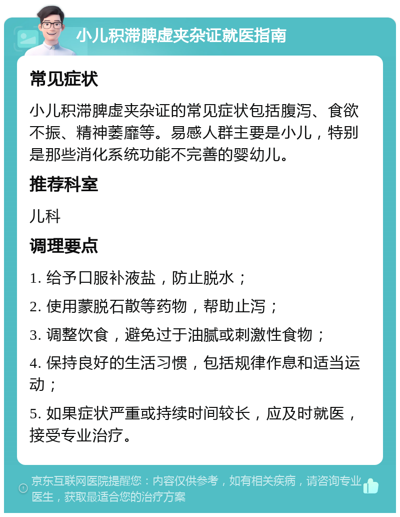 小儿积滞脾虚夹杂证就医指南 常见症状 小儿积滞脾虚夹杂证的常见症状包括腹泻、食欲不振、精神萎靡等。易感人群主要是小儿，特别是那些消化系统功能不完善的婴幼儿。 推荐科室 儿科 调理要点 1. 给予口服补液盐，防止脱水； 2. 使用蒙脱石散等药物，帮助止泻； 3. 调整饮食，避免过于油腻或刺激性食物； 4. 保持良好的生活习惯，包括规律作息和适当运动； 5. 如果症状严重或持续时间较长，应及时就医，接受专业治疗。