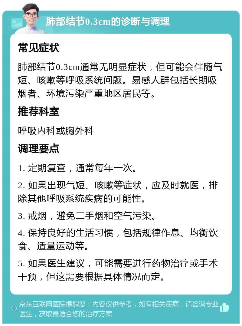 肺部结节0.3cm的诊断与调理 常见症状 肺部结节0.3cm通常无明显症状，但可能会伴随气短、咳嗽等呼吸系统问题。易感人群包括长期吸烟者、环境污染严重地区居民等。 推荐科室 呼吸内科或胸外科 调理要点 1. 定期复查，通常每年一次。 2. 如果出现气短、咳嗽等症状，应及时就医，排除其他呼吸系统疾病的可能性。 3. 戒烟，避免二手烟和空气污染。 4. 保持良好的生活习惯，包括规律作息、均衡饮食、适量运动等。 5. 如果医生建议，可能需要进行药物治疗或手术干预，但这需要根据具体情况而定。