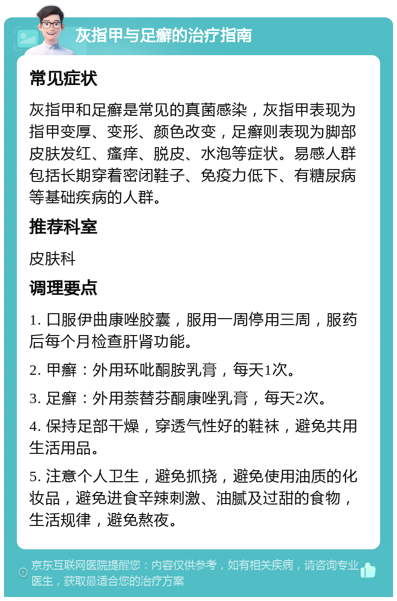 灰指甲与足癣的治疗指南 常见症状 灰指甲和足癣是常见的真菌感染，灰指甲表现为指甲变厚、变形、颜色改变，足癣则表现为脚部皮肤发红、瘙痒、脱皮、水泡等症状。易感人群包括长期穿着密闭鞋子、免疫力低下、有糖尿病等基础疾病的人群。 推荐科室 皮肤科 调理要点 1. 口服伊曲康唑胶囊，服用一周停用三周，服药后每个月检查肝肾功能。 2. 甲癣：外用环吡酮胺乳膏，每天1次。 3. 足癣：外用萘替芬酮康唑乳膏，每天2次。 4. 保持足部干燥，穿透气性好的鞋袜，避免共用生活用品。 5. 注意个人卫生，避免抓挠，避免使用油质的化妆品，避免进食辛辣刺激、油腻及过甜的食物，生活规律，避免熬夜。