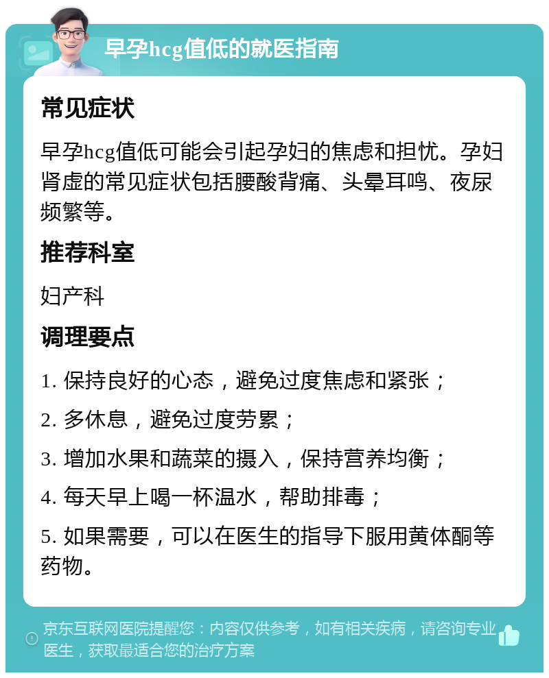 早孕hcg值低的就医指南 常见症状 早孕hcg值低可能会引起孕妇的焦虑和担忧。孕妇肾虚的常见症状包括腰酸背痛、头晕耳鸣、夜尿频繁等。 推荐科室 妇产科 调理要点 1. 保持良好的心态，避免过度焦虑和紧张； 2. 多休息，避免过度劳累； 3. 增加水果和蔬菜的摄入，保持营养均衡； 4. 每天早上喝一杯温水，帮助排毒； 5. 如果需要，可以在医生的指导下服用黄体酮等药物。