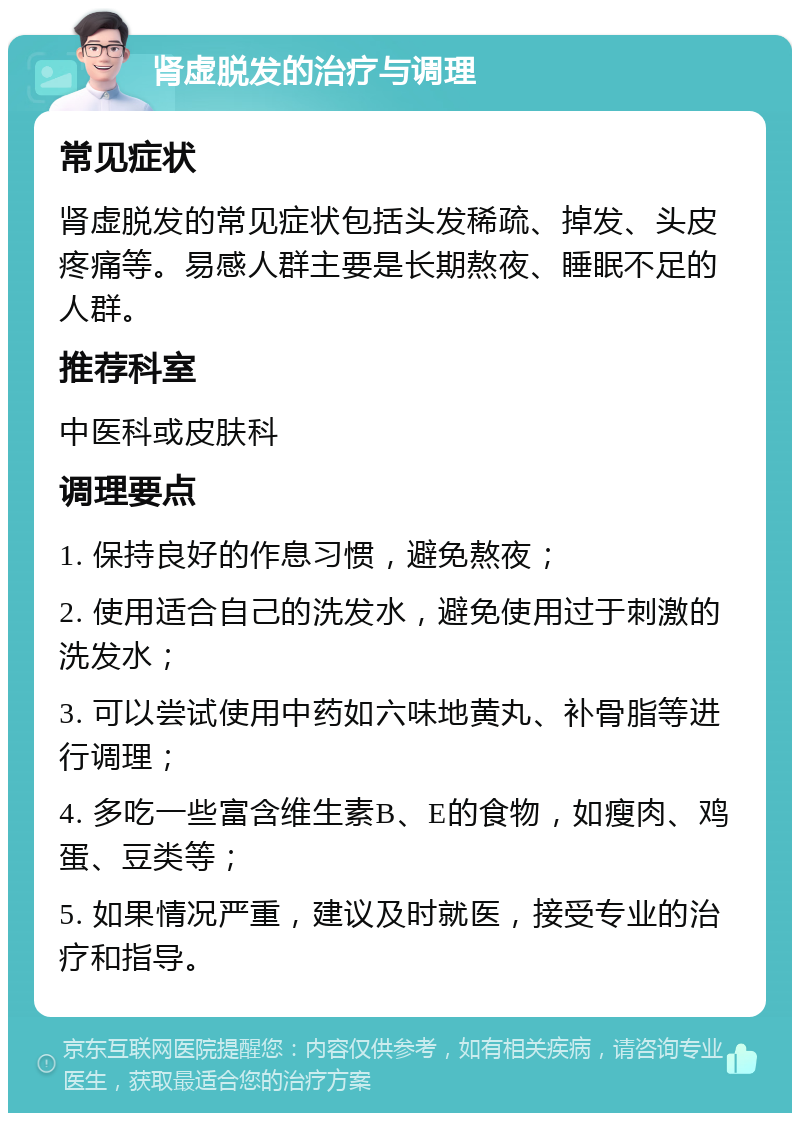 肾虚脱发的治疗与调理 常见症状 肾虚脱发的常见症状包括头发稀疏、掉发、头皮疼痛等。易感人群主要是长期熬夜、睡眠不足的人群。 推荐科室 中医科或皮肤科 调理要点 1. 保持良好的作息习惯，避免熬夜； 2. 使用适合自己的洗发水，避免使用过于刺激的洗发水； 3. 可以尝试使用中药如六味地黄丸、补骨脂等进行调理； 4. 多吃一些富含维生素B、E的食物，如瘦肉、鸡蛋、豆类等； 5. 如果情况严重，建议及时就医，接受专业的治疗和指导。