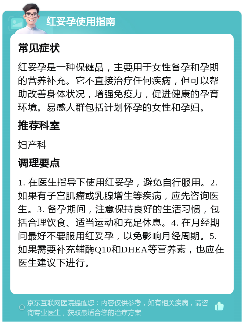 红妥孕使用指南 常见症状 红妥孕是一种保健品，主要用于女性备孕和孕期的营养补充。它不直接治疗任何疾病，但可以帮助改善身体状况，增强免疫力，促进健康的孕育环境。易感人群包括计划怀孕的女性和孕妇。 推荐科室 妇产科 调理要点 1. 在医生指导下使用红妥孕，避免自行服用。2. 如果有子宫肌瘤或乳腺增生等疾病，应先咨询医生。3. 备孕期间，注意保持良好的生活习惯，包括合理饮食、适当运动和充足休息。4. 在月经期间最好不要服用红妥孕，以免影响月经周期。5. 如果需要补充辅酶Q10和DHEA等营养素，也应在医生建议下进行。