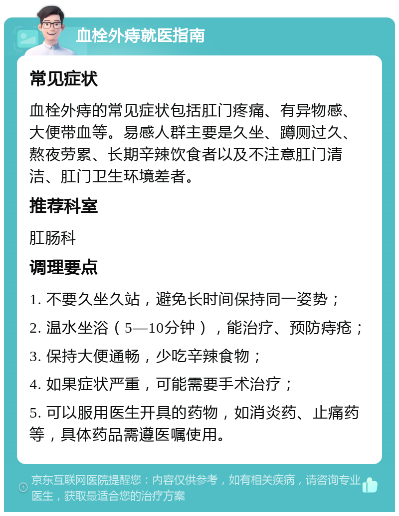 血栓外痔就医指南 常见症状 血栓外痔的常见症状包括肛门疼痛、有异物感、大便带血等。易感人群主要是久坐、蹲厕过久、熬夜劳累、长期辛辣饮食者以及不注意肛门清洁、肛门卫生环境差者。 推荐科室 肛肠科 调理要点 1. 不要久坐久站，避免长时间保持同一姿势； 2. 温水坐浴（5—10分钟），能治疗、预防痔疮； 3. 保持大便通畅，少吃辛辣食物； 4. 如果症状严重，可能需要手术治疗； 5. 可以服用医生开具的药物，如消炎药、止痛药等，具体药品需遵医嘱使用。