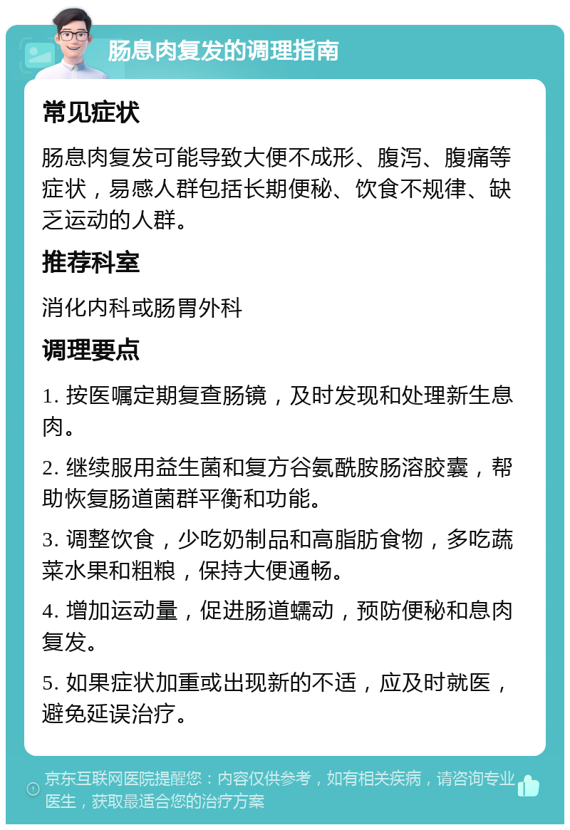 肠息肉复发的调理指南 常见症状 肠息肉复发可能导致大便不成形、腹泻、腹痛等症状，易感人群包括长期便秘、饮食不规律、缺乏运动的人群。 推荐科室 消化内科或肠胃外科 调理要点 1. 按医嘱定期复查肠镜，及时发现和处理新生息肉。 2. 继续服用益生菌和复方谷氨酰胺肠溶胶囊，帮助恢复肠道菌群平衡和功能。 3. 调整饮食，少吃奶制品和高脂肪食物，多吃蔬菜水果和粗粮，保持大便通畅。 4. 增加运动量，促进肠道蠕动，预防便秘和息肉复发。 5. 如果症状加重或出现新的不适，应及时就医，避免延误治疗。