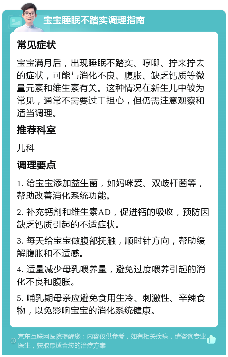 宝宝睡眠不踏实调理指南 常见症状 宝宝满月后，出现睡眠不踏实、哼唧、拧来拧去的症状，可能与消化不良、腹胀、缺乏钙质等微量元素和维生素有关。这种情况在新生儿中较为常见，通常不需要过于担心，但仍需注意观察和适当调理。 推荐科室 儿科 调理要点 1. 给宝宝添加益生菌，如妈咪爱、双歧杆菌等，帮助改善消化系统功能。 2. 补充钙剂和维生素AD，促进钙的吸收，预防因缺乏钙质引起的不适症状。 3. 每天给宝宝做腹部抚触，顺时针方向，帮助缓解腹胀和不适感。 4. 适量减少母乳喂养量，避免过度喂养引起的消化不良和腹胀。 5. 哺乳期母亲应避免食用生冷、刺激性、辛辣食物，以免影响宝宝的消化系统健康。