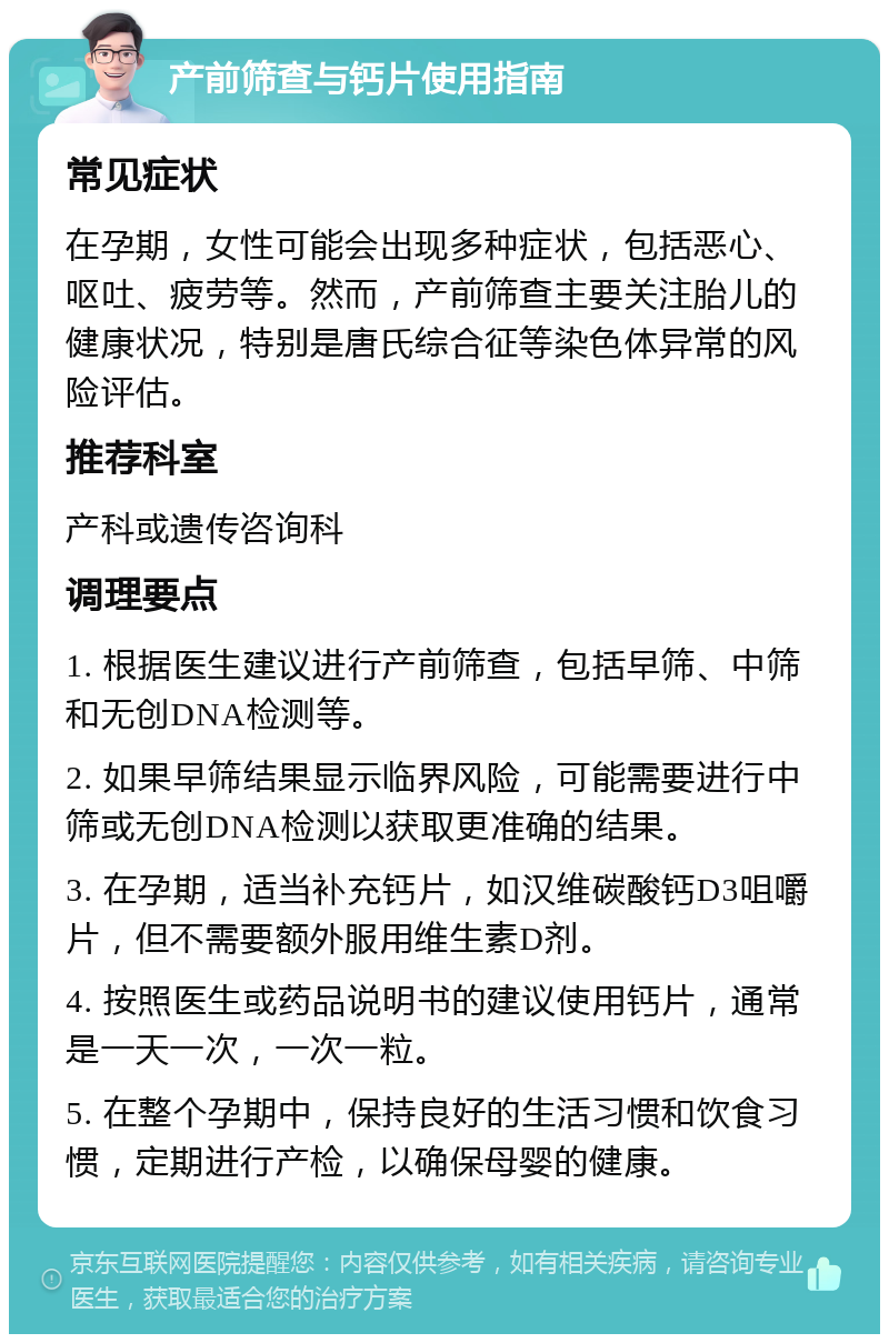 产前筛查与钙片使用指南 常见症状 在孕期，女性可能会出现多种症状，包括恶心、呕吐、疲劳等。然而，产前筛查主要关注胎儿的健康状况，特别是唐氏综合征等染色体异常的风险评估。 推荐科室 产科或遗传咨询科 调理要点 1. 根据医生建议进行产前筛查，包括早筛、中筛和无创DNA检测等。 2. 如果早筛结果显示临界风险，可能需要进行中筛或无创DNA检测以获取更准确的结果。 3. 在孕期，适当补充钙片，如汉维碳酸钙D3咀嚼片，但不需要额外服用维生素D剂。 4. 按照医生或药品说明书的建议使用钙片，通常是一天一次，一次一粒。 5. 在整个孕期中，保持良好的生活习惯和饮食习惯，定期进行产检，以确保母婴的健康。