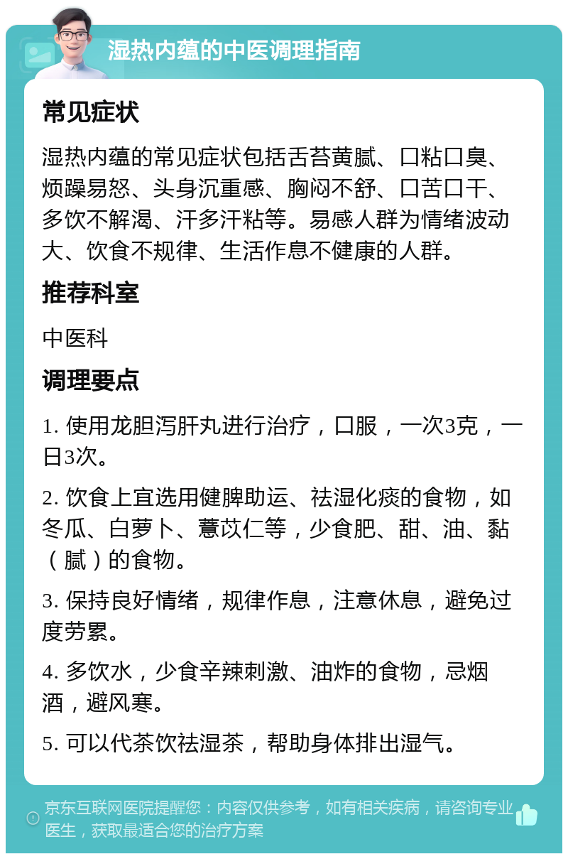 湿热内蕴的中医调理指南 常见症状 湿热内蕴的常见症状包括舌苔黄腻、口粘口臭、烦躁易怒、头身沉重感、胸闷不舒、口苦口干、多饮不解渴、汗多汗粘等。易感人群为情绪波动大、饮食不规律、生活作息不健康的人群。 推荐科室 中医科 调理要点 1. 使用龙胆泻肝丸进行治疗，口服，一次3克，一日3次。 2. 饮食上宜选用健脾助运、祛湿化痰的食物，如冬瓜、白萝卜、薏苡仁等，少食肥、甜、油、黏（腻）的食物。 3. 保持良好情绪，规律作息，注意休息，避免过度劳累。 4. 多饮水，少食辛辣刺激、油炸的食物，忌烟酒，避风寒。 5. 可以代茶饮祛湿茶，帮助身体排出湿气。