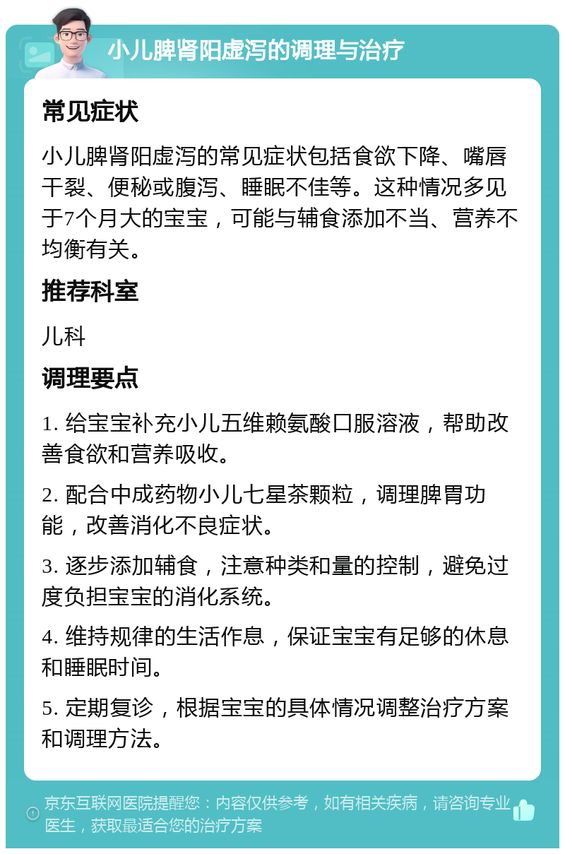 小儿脾肾阳虚泻的调理与治疗 常见症状 小儿脾肾阳虚泻的常见症状包括食欲下降、嘴唇干裂、便秘或腹泻、睡眠不佳等。这种情况多见于7个月大的宝宝，可能与辅食添加不当、营养不均衡有关。 推荐科室 儿科 调理要点 1. 给宝宝补充小儿五维赖氨酸口服溶液，帮助改善食欲和营养吸收。 2. 配合中成药物小儿七星茶颗粒，调理脾胃功能，改善消化不良症状。 3. 逐步添加辅食，注意种类和量的控制，避免过度负担宝宝的消化系统。 4. 维持规律的生活作息，保证宝宝有足够的休息和睡眠时间。 5. 定期复诊，根据宝宝的具体情况调整治疗方案和调理方法。