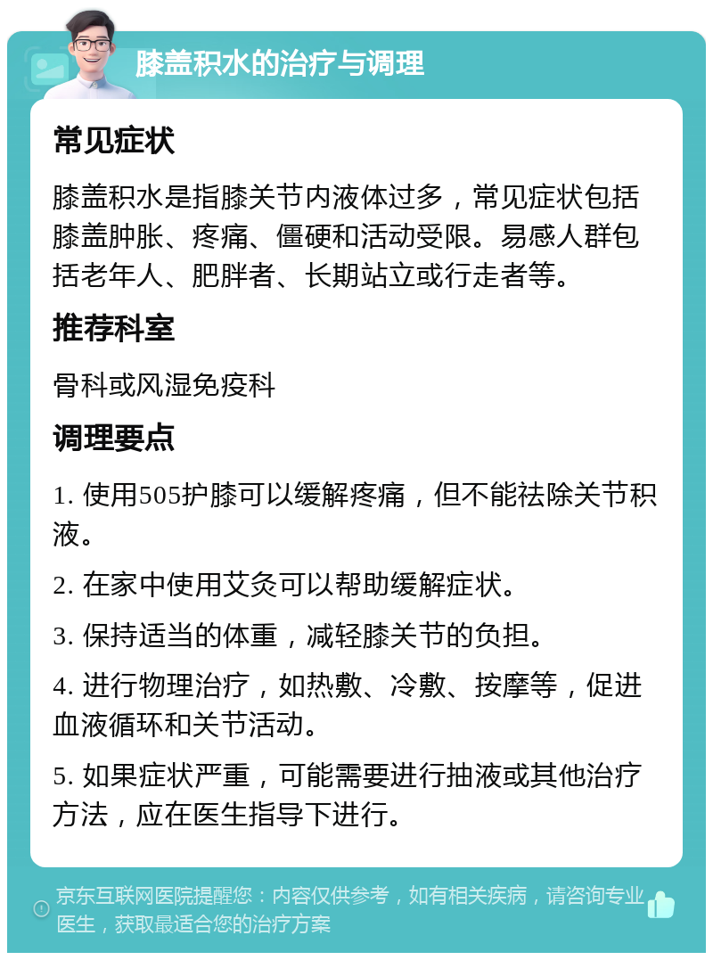 膝盖积水的治疗与调理 常见症状 膝盖积水是指膝关节内液体过多，常见症状包括膝盖肿胀、疼痛、僵硬和活动受限。易感人群包括老年人、肥胖者、长期站立或行走者等。 推荐科室 骨科或风湿免疫科 调理要点 1. 使用505护膝可以缓解疼痛，但不能祛除关节积液。 2. 在家中使用艾灸可以帮助缓解症状。 3. 保持适当的体重，减轻膝关节的负担。 4. 进行物理治疗，如热敷、冷敷、按摩等，促进血液循环和关节活动。 5. 如果症状严重，可能需要进行抽液或其他治疗方法，应在医生指导下进行。