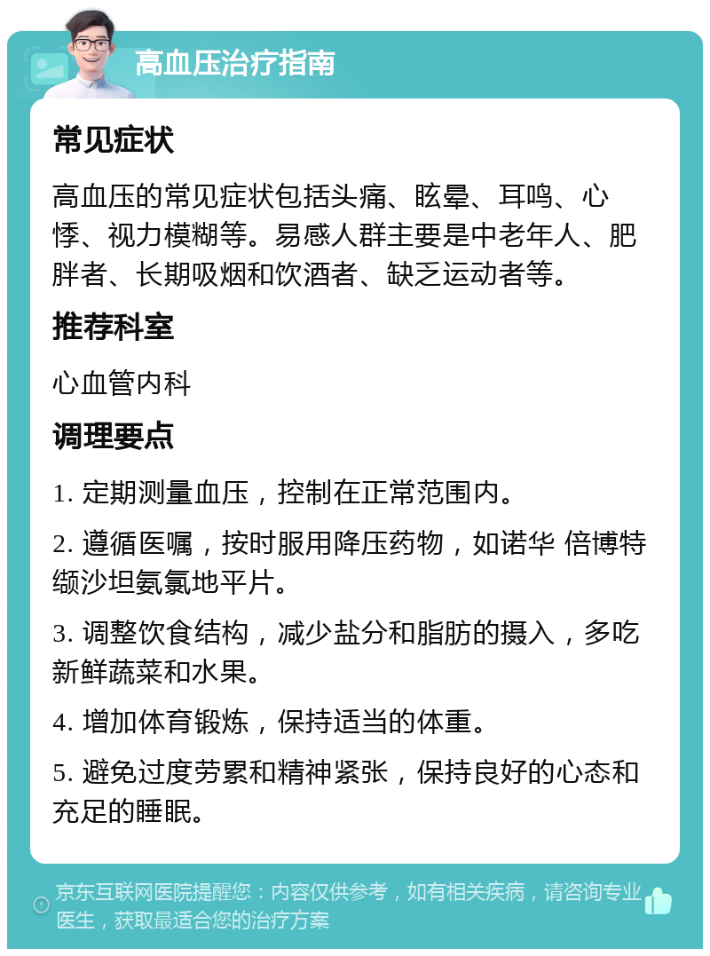 高血压治疗指南 常见症状 高血压的常见症状包括头痛、眩晕、耳鸣、心悸、视力模糊等。易感人群主要是中老年人、肥胖者、长期吸烟和饮酒者、缺乏运动者等。 推荐科室 心血管内科 调理要点 1. 定期测量血压，控制在正常范围内。 2. 遵循医嘱，按时服用降压药物，如诺华 倍博特 缬沙坦氨氯地平片。 3. 调整饮食结构，减少盐分和脂肪的摄入，多吃新鲜蔬菜和水果。 4. 增加体育锻炼，保持适当的体重。 5. 避免过度劳累和精神紧张，保持良好的心态和充足的睡眠。