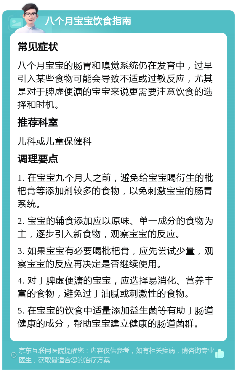 八个月宝宝饮食指南 常见症状 八个月宝宝的肠胃和嗅觉系统仍在发育中，过早引入某些食物可能会导致不适或过敏反应，尤其是对于脾虚便溏的宝宝来说更需要注意饮食的选择和时机。 推荐科室 儿科或儿童保健科 调理要点 1. 在宝宝九个月大之前，避免给宝宝喝衍生的枇杷膏等添加剂较多的食物，以免刺激宝宝的肠胃系统。 2. 宝宝的辅食添加应以原味、单一成分的食物为主，逐步引入新食物，观察宝宝的反应。 3. 如果宝宝有必要喝枇杷膏，应先尝试少量，观察宝宝的反应再决定是否继续使用。 4. 对于脾虚便溏的宝宝，应选择易消化、营养丰富的食物，避免过于油腻或刺激性的食物。 5. 在宝宝的饮食中适量添加益生菌等有助于肠道健康的成分，帮助宝宝建立健康的肠道菌群。