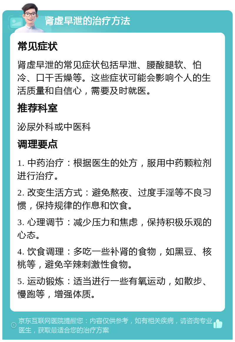 肾虚早泄的治疗方法 常见症状 肾虚早泄的常见症状包括早泄、腰酸腿软、怕冷、口干舌燥等。这些症状可能会影响个人的生活质量和自信心，需要及时就医。 推荐科室 泌尿外科或中医科 调理要点 1. 中药治疗：根据医生的处方，服用中药颗粒剂进行治疗。 2. 改变生活方式：避免熬夜、过度手淫等不良习惯，保持规律的作息和饮食。 3. 心理调节：减少压力和焦虑，保持积极乐观的心态。 4. 饮食调理：多吃一些补肾的食物，如黑豆、核桃等，避免辛辣刺激性食物。 5. 运动锻炼：适当进行一些有氧运动，如散步、慢跑等，增强体质。