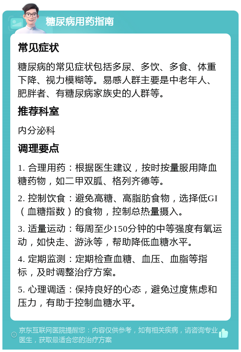 糖尿病用药指南 常见症状 糖尿病的常见症状包括多尿、多饮、多食、体重下降、视力模糊等。易感人群主要是中老年人、肥胖者、有糖尿病家族史的人群等。 推荐科室 内分泌科 调理要点 1. 合理用药：根据医生建议，按时按量服用降血糖药物，如二甲双胍、格列齐德等。 2. 控制饮食：避免高糖、高脂肪食物，选择低GI（血糖指数）的食物，控制总热量摄入。 3. 适量运动：每周至少150分钟的中等强度有氧运动，如快走、游泳等，帮助降低血糖水平。 4. 定期监测：定期检查血糖、血压、血脂等指标，及时调整治疗方案。 5. 心理调适：保持良好的心态，避免过度焦虑和压力，有助于控制血糖水平。