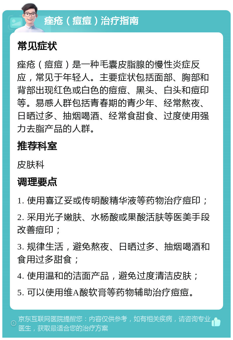 痤疮（痘痘）治疗指南 常见症状 痤疮（痘痘）是一种毛囊皮脂腺的慢性炎症反应，常见于年轻人。主要症状包括面部、胸部和背部出现红色或白色的痘痘、黑头、白头和痘印等。易感人群包括青春期的青少年、经常熬夜、日晒过多、抽烟喝酒、经常食甜食、过度使用强力去脂产品的人群。 推荐科室 皮肤科 调理要点 1. 使用喜辽妥或传明酸精华液等药物治疗痘印； 2. 采用光子嫩肤、水杨酸或果酸活肤等医美手段改善痘印； 3. 规律生活，避免熬夜、日晒过多、抽烟喝酒和食用过多甜食； 4. 使用温和的洁面产品，避免过度清洁皮肤； 5. 可以使用维A酸软膏等药物辅助治疗痘痘。