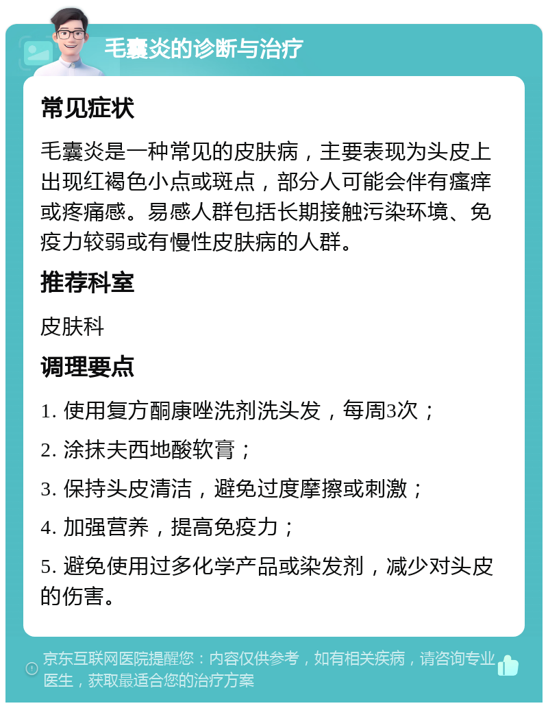 毛囊炎的诊断与治疗 常见症状 毛囊炎是一种常见的皮肤病，主要表现为头皮上出现红褐色小点或斑点，部分人可能会伴有瘙痒或疼痛感。易感人群包括长期接触污染环境、免疫力较弱或有慢性皮肤病的人群。 推荐科室 皮肤科 调理要点 1. 使用复方酮康唑洗剂洗头发，每周3次； 2. 涂抹夫西地酸软膏； 3. 保持头皮清洁，避免过度摩擦或刺激； 4. 加强营养，提高免疫力； 5. 避免使用过多化学产品或染发剂，减少对头皮的伤害。