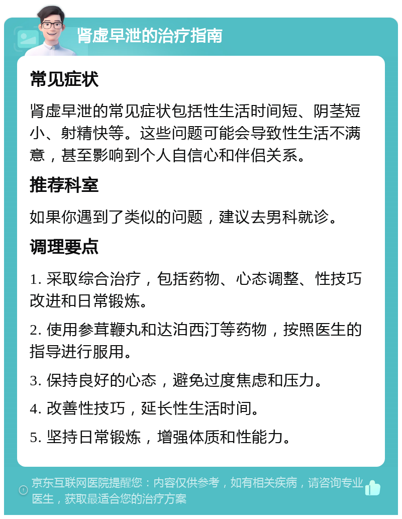 肾虚早泄的治疗指南 常见症状 肾虚早泄的常见症状包括性生活时间短、阴茎短小、射精快等。这些问题可能会导致性生活不满意，甚至影响到个人自信心和伴侣关系。 推荐科室 如果你遇到了类似的问题，建议去男科就诊。 调理要点 1. 采取综合治疗，包括药物、心态调整、性技巧改进和日常锻炼。 2. 使用参茸鞭丸和达泊西汀等药物，按照医生的指导进行服用。 3. 保持良好的心态，避免过度焦虑和压力。 4. 改善性技巧，延长性生活时间。 5. 坚持日常锻炼，增强体质和性能力。